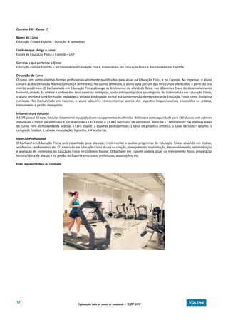 57 Informações sobre os cursos de graduação - USP 2017 VOLTAR
Carreira 430 - Curso 17
Nome do Curso
Educação Física e Esporte - Duração: 8 semestres
Unidade que abriga o curso
Escola de Educação Física e Esporte – USP
Carreira a que pertence o Curso
Educação Física e Esporte – Bacharelado em Educação Física; Licenciatura em Educação Física e Bacharelado em Esporte
Descrição do Curso
O curso tem como objetivo formar profissionais altamente qualificados para atuar na Educação Física e no Esporte. Ao ingressar, o aluno
cursará as disciplinas do Núcleo Comum (4 semestres). No quinto semestre, o aluno opta por um dos três cursos oferecidos, a partir do seu
mérito acadêmico. O Bacharelado em Educação Física abrange os fenômenos da atividade física, nas diferentes fases do desenvolvimento
humano, através da análise e síntese dos seus aspectos biológicos, sócio-antropológicos e psicológicos. Na Licenciatura em Educação Física,
o aluno receberá uma formação pedagógica voltada à educação formal e à compreensão da relevância da Educação Física como disciplina
curricular. No Bacharelado em Esporte, o aluno adquirirá conhecimentos acerca dos aspectos biopsicossociais envolvidos na prática,
treinamento e gestão do esporte.
Infraestrutura do curso
A EEFE possui 10 salas de aulas totalmente equipadas com equipamentos multimídia. Biblioteca com capacidade para 160 alunos com cabines
individuais e mesas para estudos e um acervo de 13.312 livros e 23.881 fascículos de periódicos. Além de 17 laboratórios nas diversas áreas
do curso. Para as modalidades práticas a EEFE dispõe: 2 quadras poliesportivas; 1 salão de ginástica artística; 1 salão de lutas – tatame; 1
campo de futebol; 1 sala de musculação; 1 piscina; e 4 vestiários.
Inserção Profissional
O Bacharel em Educação Física será capacitado para planejar, implementar e avaliar programas de Educação Física, atuando em clubes,
academias, condomínios, etc. O Licenciado em Educação Física atuará na criação, planejamento, implantação, desenvolvimento, administração
e avaliação de conteúdos da Educação Física no contexto Escolar. O Bacharel em Esporte poderá atuar no treinamento físico, preparação
técnica/tática de atletas e na gestão do Esporte em clubes, prefeituras, associações, etc.
Foto representativa da Unidade
Coleta de dados no Laboratório de Biomecânica
 