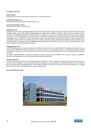 58 Informações sobre os cursos de graduação - USP 2017 VOLTAR
Carreira 435 - Curso 18
Nome do Curso
Educação Física e Esporte - Bacharelado - Ribeirão Preto - Duração: 8 semestres
Unidade que abriga o curso
Escola de Educação Física e Esporte de Ribeirão Preto - USP
Carreira a que pertence o Curso
Educação Física e Esporte – Ribeirão Preto
Descrição do curso
O objetivo do curso é formar profissionais generalistas, com visão humanística, crítica, reflexiva e inseridos no contexto histórico, cultural
e político vigente, cujas atuações estejam fundamentadas em conhecimentos científicos, intelectuais, éticos e técnicos, capazes de intervir
nas diversas manifestações e expressões da atividade física e esportiva. No 3º ano do curso, conforme interesses pessoais, o aluno opta por
uma das duas ênfases: Educação Física e Saúde ou Esporte. A ênfase em Educação Física e Saúde proporcionará o conhecimento científico
e pedagógico sobre a relação exercício físico, qualidade de vida e saúde nas diferentes faixas etárias; a ênfase em Esporte proporcionará a
compreensão do movimento do ser humano por meio das práticas esportivas. O aluno poderá realizar projetos de iniciação científica e de
extensão; participar de eventos científicos, atividades de cultura e extensão, intercâmbios no exterior, e, a partir do quinto semestre, poderá
realizar estágio em instituições públicas ou privadas.
Infraestrutura do curso
A EEFERP dispõe de salas de aula com audiovisual completo, sala de estudos com capacidade para 70 pessoas, sala de exercícios, sala
de informática, laboratórios, vestiários e banheiros masculinos e femininos, inclusive para pessoas com necessidades especiais, 1 ginásio
poliesportivo e 1 olímpico, piscina e lanchonete. Já foram iniciadas as obras para a construção de mais um prédio, quadras externas e campo
de futebol.
Os alunos da EEFERP dispõem de excelente infraestrutura oferecida pelo Campus de Ribeirão Preto, tais como: biblioteca, refeitórios,
moradias, pista de atletismo, piscina, campos de futebol e quadras poliesportivas.
Inserção profissional
O futuro profissional poderá atuar em instituições públicas e privadas como clubes, academias, clínicas, centros esportivos, educacionais e
culturais, escolas de esporte e centros de pesquisa; de forma autônoma ou como empresário na prestação de serviços na área do exercício
físico e do esporte. Será capacitado, também, a emitir pareceres, oferecer assessorias e consultorias a indivíduos ou grupos. A sua atuação
poderá ocorrer de forma individualizada ou em equipe multidisciplinar.
Foto representativa da Escola
 