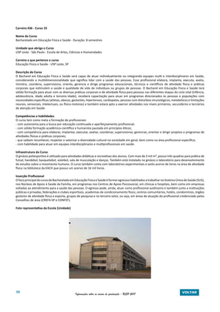 59 Informações sobre os cursos de graduação - USP 2017 VOLTAR
Carreira 436 - Curso 19
Nome do Curso
Bacharelado em Educação Física e Saúde - Duração: 8 semestres
Unidade que abriga o Curso
USP Leste - São Paulo - Escola de Artes, Ciências e Humanidades
Carreira a que pertence o curso
Educação Física e Saúde - USP Leste, SP
Descrição do Curso
O Bacharel em Educação Física e Saúde será capaz de atuar individualmente ou integrando equipes multi e interdisciplinares em Saúde,
considerando a multidimensionalidade que significa lidar com a saúde das pessoas. Esse profissional elabora, implanta, executa, avalia,
ministra, coordena, supervisiona, orienta, gerencia e dirige programas educacionais, técnicos e científicos de atividade física e práticas
corporais que estimulem a saúde e qualidade de vida de indivíduos ou grupos de pessoas. O Bacharel em Educação Física e Saúde terá
sólida formação para atuar com as diversas práticas corporais e de atividade física para pessoas nas diferentes etapas do ciclo vital (infância,
adolescência, idade adulta e terceira idade), receberá capacitação para atuar em programas direcionados às pessoas e populações com
necessidades específicas (atletas, obesos, gestantes, hipertensos, cardiopatas, pessoas com distúrbios imunológicos, metabólicos e limitações
neurais, sensoriais, intelectuais, ou físico-motoras) e também estará apto a exercer atividades nos níveis primários, secundários e terciários
de atenção em Saúde.
Competências e habilidades
O curso tem como meta a formação de profissionais:
- com autonomia para a busca por educação continuada e aperfeiçoamento profissional;
- com sólida formação acadêmico-científica e humanista pautada em princípios éticos;
- com competência para elaborar, implantar, executar, avaliar, coordenar, supervisionar, gerenciar, orientar e dirigir projetos e programas de
atividades físicas e práticas corporais;
- que saibam reconhecer, respeitar e valorizar a diversidade cultural na sociedade em geral, bem como na área profissional específica;
- com habilidade para atuar em equipes interdisciplinares e multiprofissionais em saúde.
Infraestrutura do Curso
O ginásio poliesportivo é utilizado para atividades didáticas e recreativas dos alunos. Com mais de 3 mil m², possui três quadras para prática de
futsal, handebol, basquetebol, voleibol, sala de musculação e danças. Também está instalado no ginásio o laboratório para desenvolvimento
de estudos sobre o movimento humano. O curso também conta com laboratórios experimentais e vasto acervo de livros na área de atividade
física na biblioteca da EACH que possui um acervo de 16 mil livros.
Inserção Profissional
OfocoprincipaldocursodeBachareladoemEducaçãoFísicaeSaúdeéformaregressoshabilitadosatrabalharnoSistemaÚnicodeSaúde(SUS),
nos Núcleos de Apoio à Saúde da Família, em programas nos Centros de Apoio Psicossocial, em clínicas e hospitais, bem como em empresas
voltadas ao atendimento para a saúde das pessoas. O egresso pode, ainda, atuar como profissional autônomo e também junto a instituições
públicas e privadas, federações e clubes esportivos, academias de condicionamento físico, centros comunitários, hotéis, condomínios, órgãos
gestores de atividade física e esporte, grupos de pesquisa e no terceiro setor, ou seja, em áreas de atuação do profissional credenciado pelos
Conselhos de área (CREF4-SP e CONFEF).
Foto representativa da Escola (Unidade)
 