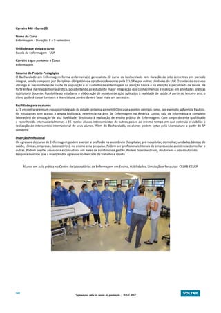 60 Informações sobre os cursos de graduação - USP 2017 VOLTAR
Carreira 440 - Curso 20
Nome do Curso
Enfermagem - Duração: 8 a 9 semestres
Unidade que abriga o curso
Escola de Enfermagem - USP
Carreira a que pertence o Curso
Enfermagem
Resumo do Projeto Pedagógico
O Bacharelado em Enfermagem forma enfermeira(o) generalista. O curso de bacharelado tem duração de oito semestres em período
integral, sendo composto por disciplinas obrigatórias e optativas oferecidas pela EEUSP e por outras Unidades da USP. O conteúdo do curso
abrange as necessidades de saúde da população e os cuidados de enfermagem na atenção básica e na atenção especializada de saúde. Há
forte ênfase na relação teoria-prática, possibilitando ao estudante maior integração dos conhecimentos e inserção em atividades práticas
sob tutoria docente. Possibilita ao estudante a elaboração de projetos de ação aplicados à realidade de saúde. A partir do terceiro ano, o
aluno poderá cursar também a licenciatura, porém deverá fazer mais um semestre.
Facilidade para os alunos
A EE encontra-se em um espaço privilegiado da cidade, próxima ao metrô Clínicas e a pontos centrais como, por exemplo, a Avenida Paulista.
Os estudantes têm acesso à ampla biblioteca, referência na área de Enfermagem na América Latina; sala de informática e completo
laboratório de simulação de alta fidelidade, destinado à realização de ensino prático de Enfermagem. Com corpo docente qualificado
e reconhecida internacionalmente, a EE recebe alunos intercambistas de outros países ao mesmo tempo em que estimula e viabiliza a
realização de intercâmbio internacional de seus alunos. Além do Bacharelado, os alunos podem optar pela Licenciatura a partir do 5º
semestre.
Inserção Profissional
Os egressos do curso de Enfermagem podem exercer a profissão na assistência (hospitalar, pré-hospitalar, domiciliar, unidades básicas de
saúde, clínicas, empresas, laboratórios), no ensino e na pesquisa. Podem ser profissionais liberais de empresas de assistência domiciliar e
outras. Podem prestar assessoria e consultoria em áreas de assistência e gestão. Podem fazer mestrado, doutorado e pós-doutorado.
Pesquisa mostrou que a inserção dos egressos no mercado de trabalho é rápida.
Alunos em aula prática no Centro de Laboratórios de Enfermagem em Ensino, Habilidades, Simulação e Pesquisa - CELAB-EEUSP.
 