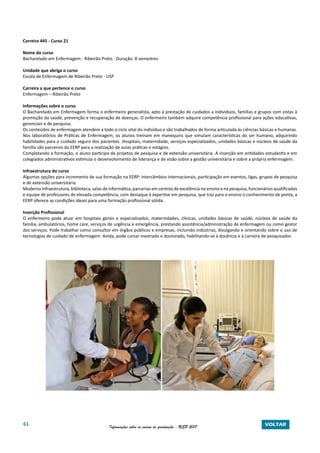 61 Informações sobre os cursos de graduação - USP 2017 VOLTAR
Carreira 445 - Curso 21
Nome do curso
Bacharelado em Enfermagem - Ribeirão Preto - Duração: 8 semestres
Unidade que abriga o curso
Escola de Enfermagem de Ribeirão Preto - USP
Carreira a que pertence o curso
Enfermagem – Ribeirão Preto
Informações sobre o curso
O Bacharelado em Enfermagem forma o enfermeiro generalista, apto à prestação de cuidados a indivíduos, famílias e grupos com vistas à
promoção da saúde, prevenção e recuperação de doenças. O enfermeiro também adquire competência profissional para ações educativas,
gerenciais e de pesquisa.
Os conteúdos de enfermagem atendem a todo o ciclo vital do indivíduo e são trabalhados de forma articulada às ciências básicas e humanas.
Nos laboratórios de Práticas de Enfermagem, os alunos treinam em manequins que simulam características do ser humano, adquirindo
habilidades para o cuidado seguro dos pacientes. Hospitais, maternidade, serviços especializados, unidades básicas e núcleos de saúde da
família são parceiros da EERP para a realização de aulas práticas e estágios.
Completando a formação, o aluno participa de projetos de pesquisa e de extensão universitária. A inserção em entidades estudantis e em
colegiados administrativos estimula o desenvolvimento de liderança e de visão sobre a gestão universitária e sobre a própria enfermagem.
Infraestrutura do curso
Algumas opções para incremento de sua formação na EERP: intercâmbios internacionais, participação em eventos, ligas, grupos de pesquisa
e de extensão universitária.
Moderna infraestrutura, biblioteca, salas de informática, parcerias em centros de excelência no ensino e na pesquisa, funcionários qualificados
e equipe de professores de elevada competência, com destaque à expertise em pesquisa, que traz para o ensino o conhecimento de ponta, a
EERP oferece as condições ideais para uma formação profissional sólida.
Inserção Profissional
O enfermeiro pode atuar em hospitais gerais e especializados, maternidades, clínicas, unidades básicas de saúde, núcleos de saúde da
família, ambulatórios, home care, serviços de urgência e emergência, prestando assistência/administração de enfermagem ou como gestor
dos serviços. Pode trabalhar como consultor em órgãos públicos e empresas, incluindo indústrias, divulgando e orientando sobre o uso de
tecnologias de cuidado de enfermagem. Ainda, pode cursar mestrado e doutorado, habilitando-se à docência e à carreira de pesquisador.
 