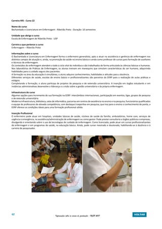 62 Informações sobre os cursos de graduação - USP 2017 VOLTAR
Carreira 445 - Curso 22
Nome do curso
Bacharelado e Licenciatura em Enfermagem - Ribeirão Preto - Duração: 10 semestres
Unidade que abriga o curso
Escola de Enfermagem de Ribeirão Preto - USP
Carreira a que pertence o curso
Enfermagem – Ribeirão Preto
Informações sobre o curso
O Bacharelado e Licenciatura em Enfermagem forma o enfermeiro generalista, apto a atuar na assistência e gerência de enfermagem nos
distintos campos de atuação e, ainda, na promoção da saúde no ensino básico e ainda como professor de cursos para formação de auxiliares
e técnicos de enfermagem.
Os conteúdos de enfermagem atendem a todo o ciclo vital do indivíduo e são trabalhados de forma articulada às ciências básicas e humanas.
Nos laboratórios de Práticas de Enfermagem, os alunos treinam em manequins que simulam características do ser humano, adquirindo
habilidades para o cuidado seguro dos pacientes.
A formação na área da educação é simultânea, o aluno adquire conhecimentos, habilidades e atitudes para a docência.
Diferentes serviços de saúde, escolas de ensino básico e profissionalizantes são parceiros da EERP para a realização de aulas práticas e
estágios.
Completando a formação, o aluno participa de projetos de pesquisa e de extensão universitária. A inserção em órgãos estudantis e em
instâncias administrativas desenvolve a liderança e a visão sobre a gestão universitária e da própria enfermagem.
Infraestrutura do curso
Algumas opções para incremento de sua formação na EERP: intercâmbios internacionais, participação em eventos, ligas, grupos de pesquisa
e de extensão universitária.
Moderna infraestrutura, biblioteca, salas de informática, parcerias em centros de excelência no ensino e na pesquisa, funcionários qualificados
e equipe de professores de elevada competência, com destaque à expertise em pesquisa, que traz para o ensino o conhecimento de ponta, a
EERP oferece as condições ideais para uma formação profissional sólida.
Inserção Profissional
O enfermeiro pode atuar em hospitais, unidades básicas de saúde, núcleos de saúde da família, ambulatórios, home care, serviços de
urgência e emergência, na assistência/administração de enfermagem ou como gestor. Pode prestar consultoria a órgãos públicos e empresas,
divulgando e orientando sobre o uso de tecnologias de cuidado de enfermagem. Como licenciado, pode atuar em cursos profissionalizantes
de enfermagem e em programas de saúde, na educação básica. Ainda, pode cursar mestrado e doutorado, habilitando-se à docência e à
carreira de pesquisador.
 