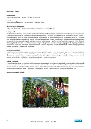 63 Informações sobre os cursos de graduação - USP 2017 VOLTAR
Carreira 450 - Curso 23
Nome do Curso
Engenharia Agronômica - Piracicaba - Duração: 10 semestres
Unidade que abriga o curso
Escola Superior de Agricultura “Luiz de Queiroz” - Piracicaba - USP
Carreira a que pertence o Curso
Engenharia Agronômica - Piracicaba (Bacharelado e Licenciatura em Ciências Agrárias)
Descrição do Curso
De 200 disciplinas oferecidas, o aluno pode cursar disciplinas básicas e profissionalizantes nas áreas das ciências biológicas, exatas e humanas,
e especializar-se nas áreas de biotecnologia; economia, administração e sociologia rural; engenharia de biossistemas; recursos naturais e
manejo ambiental; produção animal; produção vegetal; processamento de produtos agropecuários. Durante sua formação, o estudante
pode realizar atividades em laboratórios, estações experimentais e grupos de estágio, sendo a maioria deles agraciados com bolsas. A partir
do segundo semestre, o estudante pode optar por disciplinas da Licenciatura, o que lhe permite lecionar em escolas de ensino técnico de
ciências agrárias. O aluno tem a possibilidade de cursar algumas disciplinas no exterior e participar do programa de dupla-diplomação com
universidades francesas. A combinação de trabalhos práticos e teóricos proporciona sólida e ampla formação e senso crítico que garante ao
formado notoriedade e diferenciação no mercado.
Infraestrutura do curso
Os alunos da ESALQ têm à disposição cerca de 200 docentes, em período integral, e o mais completo acervo de obras relacionadas às Ciências
Agrárias da América Latina, com mais de 100.000 exemplares, além de vasta rede virtual de periódicos. Congressos, seminários e workshops
são realizados no próprio campus, facilitando a participação dos alunos. O campus conta com Restaurante Universitário, salas com acesso à
internet, Praça Esportiva, Unidade local de Atendimento Médico e Odontológico gratuito.
Inserção Profissional
Oprofissional poderáatuareminstituiçõespúblicaseprivadasdoagronegócio:gerenciamentodaprodução,comercializaçãoeindustrialização
de produtos vegetais e animais; gerenciamento técnico e financeiro de propriedades agrícolas, gestão e monitoramento de recursos
naturais, projetos em engenharia de biossistemas, manejo integrado de pragas, incluindo defensivos agrícolas; produção, comercialização e
processamento de alimentos, fibras e agroenergia, capacitação de recursos humanos, pesquisa agropecuária e extensão rural.
Foto representativa da Unidade
Alunos em aulas práticas no Campus “Luiz de Queiroz”, em Piracicaba, SP
 