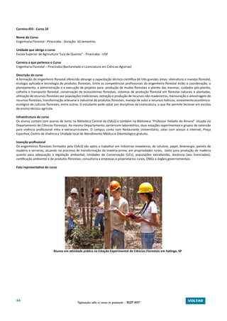 64 Informações sobre os cursos de graduação - USP 2017 VOLTAR
Carreira 455 - Curso 24
Nome do Curso
Engenharia Florestal - Piracicaba - Duração: 10 semestres
Unidade que abriga o curso
Escola Superior de Agricultura “Luiz de Queiroz” - Piracicaba - USP
Carreira a que pertence o Curso
Engenharia Florestal – Piracicaba (Bacharelado e Licenciatura em Ciências Agrárias)
Descrição do curso
A formação do engenheiro florestal oferecida abrange a capacitação técnico-científica de três grandes áreas: silvicultura e manejo florestal,
ecologia aplicada e tecnologia de produtos florestais. Entre as competências profissionais do engenheiro florestal estão a coordenação, o
planejamento, a administração e a execução de projetos para: produção de mudas florestais e plantio das mesmas, cuidados pós-plantio,
colheita e transporte florestal, conservação de ecossistemas florestais, sistemas de produção florestal em florestas naturais e plantadas,
utilização de recursos florestais por populações tradicionais, extração e produção de recursos não-madeireiros, mensuração e amostragem de
recursos florestais, transformação artesanal e industrial de produtos florestais, manejo de solos e recursos hídricos, zoneamento econômico-
ecológico de culturas florestais, entre outras. O estudante pode optar por disciplinas da Licenciatura, o que lhe permite lecionar em escolas
de ensino técnico agrícola.
Infraestrutura do curso
Os alunos contam com acervo de livros na Biblioteca Central da ESALQ e também na Biblioteca “Professor Heládio do Amaral” situada no
Departamento de Ciências Florestais. Ao mesmo Departamento, pertencem laboratórios, duas estações experimentais e grupos de extensão
para vivência profissional intra e extracurriculares. O campus conta com Restaurante Universitário, salas com acesso à internet, Praça
Esportiva, Centro de Vivência e Unidade local de Atendimento Médico e Odontológico gratuito.
Inserção profissional
Os engenheiros florestais formados pela ESALQ são aptos a trabalhar em indústrias moveleiras, de celulose, papel, bioenergia, painéis de
madeira e serrarias, atuando no processo de transformação da matéria-prima; em propriedades rurais, tanto para produção de madeira
quanto para adequação à legislação ambiental; Unidades de Conservação (UCs), populações extrativistas, docência (aos licenciados);
certificação ambiental e de produtos florestais; consultoria a empresas e proprietários rurais, ONGs e órgãos governamentais.
Foto representativa do curso
Alunos em atividade prática na Estação Experimental de Ciências Florestais em Itatinga, SP
 