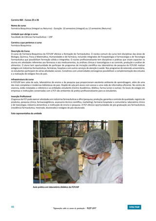 65 Informações sobre os cursos de graduação - USP 2017 VOLTAR
Carreira 460 - Cursos 25 e 26
Nome do curso
Farmácia-Bioquímica (Integral ou Noturno) - Duração: 10 semestres (Integral) ou 12 semestres (Noturno)
Unidade que abriga o curso
Faculdade de Ciências Farmacêuticas – USP
Carreira a que pertence o curso
Farmácia-Bioquímica
Descrição do Curso
O curso de Farmácia-Bioquímica da FCFUSP oferece a formação do Farmacêutico. O núcleo comum do curso tem disciplinas das áreas de
Biologia, Química, Física e Matemática, Humanidades e de Farmácia, incluindo integrados de Fisiopatologia e Farmacologia e de Tecnologia
Farmacêutica que possibilitam formação sólida e integrativa. O núcleo profissionalizante tem disciplinas e práticas que visam capacitar os
alunos em atividades referentes aos fármacos e aos medicamentos, às análises clínicas e toxicológicas e ao controle, produção e análise de
alimentos. O aluno tem oportunidade de participar de programas de iniciação científica nos laboratórios de pesquisa da FCFUSP, realizar
estágios em indústrias farmacêuticas, farmácias, hospitais e em outros serviços de atenção à saúde. Nos programas de extensão universitária,
os estudantes participam de várias atividades sociais. Convênios com universidades estrangeiras possibilitam a complementação dos estudos
e a realização de estágios fora do país.
Infraestrutura do curso
A FCFUSP tem salas de aula, laboratórios de ensino e de pesquisa que proporcionam excelente ambiente de aprendizagem, além de uma
das mais completas e modernas bibliotecas do país. Dispõe de sala pró-aluno com acesso a uma rede de informática eficiente. No centro de
vivencia, estão instalados o refeitório e as entidades estudantis (Centro Acadêmico, Atlética, Farma Junior e outras). Os locais de estágio em
empresas e instituições conveniadas com a FCF são ambientes de prática profissionalizante para os estudantes.
Inserção Profissional
O egresso da FCF pode exercer atividades em indústrias farmacêuticas e afins (pesquisa, produção, garantia e controle de qualidade, registro de
produtos, pesquisa clínica, farmacovigilância, assessoria técnico-científica, marketing); farmácia hospitalar e comunitária; laboratório clínico
e de toxicologia; indústria alimentícia; e instituição de ensino e pesquisa. A FCF oferece oportunidades de pós-graduação aos farmacêuticos
(residência farmacêutica, mestrado, doutorado) e estágios de pós-doutorado.
Foto representativa da unidade
Aula prática em laboratório didático da FCFUSP
 