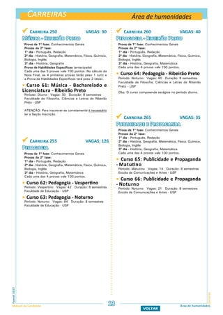 Carreiras
CarreirasFuvest2017
Manual do Candidato 13 Área de humanidades
VOLTAR
 Carreira 260 VAGAS: 40
Pedagogia - Ribeirão Preto
Prova da 1ª fase: Conhecimentos Gerais
Provas da 2ª fase:
1º dia - Português, Redação
2º dia - História, Geografia, Matemática, Física, Química,
Biologia, Inglês
3º dia - História, Geografia, Matemática
Cada uma das 4 provas vale 100 pontos.
 Curso 64: Pedagogia - Ribeirão Preto
Período: Noturno Vagas: 40 Duração: 8 semestres
Faculdade de Filosofia, Ciências e Letras de Ribeirão
Preto - USP
Obs: O curso compreende estágios no período diurno.
 Carreira 265 VAGAS: 35
Publicidade e Propaganda
Prova da 1ª fase: Conhecimentos Gerais
Provas da 2ª fase:
1º dia - Português, Redação
2º dia - História, Geografia, Matemática, Física, Química,
Biologia, Inglês
3º dia - História, Geografia, Matemática
Cada uma das 4 provas vale 100 pontos.
 Curso 65: Publicidade e Propaganda
- Matutino
Período: Matutino Vagas: 14 Duração: 8 semestres
Escola de Comunicações e Artes - USP
 Curso 66: Publicidade e Propaganda
- Noturno
Período: Noturno Vagas: 21 Duração: 8 semestres
Escola de Comunicações e Artes - USP
Área de humanidades
 Carreira 250 VAGAS: 30
Música - Ribeirão Preto
Prova da 1ª fase: Conhecimentos Gerais
Provas da 2ª fase:
1º dia - Português, Redação
2º dia - História, Geografia, Matemática, Física, Química,
Biologia, Inglês
3º dia - História, Geografia
Prova de Habilidades Específicas (antecipada)
Cada uma das 5 provas vale 100 pontos. No cálculo da
Nota Final, as 4 primeiras provas terão peso 1 (um) e
a Prova de Habilidades Específicas terá peso 2 (dois).
 Curso 61: Música - Bacharelado e
Licenciatura - Ribeirão Preto
Período: Diurno Vagas: 30 Duração: 8 semestres
Faculdade de Filosofia, Ciências e Letras de Ribeirão
Preto - USP
ATENÇÃO: Para inscrever-se corretamente é necessário
ler a Seção Inscrição.
 Carreira 255 VAGAS: 126
Pedagogia
Prova da 1ª fase: Conhecimentos Gerais
Provas da 2ª fase:
1º dia - Português, Redação
2º dia - História, Geografia, Matemática, Física, Química,
Biologia, Inglês
3º dia - História, Geografia, Matemática
Cada uma das 4 provas vale 100 pontos.
 Curso 62: Pedagogia - Vespertino
Período: Vespertino Vagas: 42 Duração: 8 semestres
Faculdade de Educação - USP
 Curso 63: Pedagogia - Noturno
Período: Noturno Vagas: 84 Duração: 8 semestres
Faculdade de Educação - USP
 