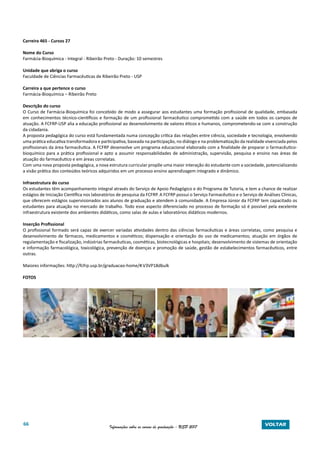 66 Informações sobre os cursos de graduação - USP 2017 VOLTAR
Carreira 465 - Cursos 27
Nome do Curso
Farmácia-Bioquímica - Integral - Ribeirão Preto - Duração: 10 semestres
Unidade que abriga o curso
Faculdade de Ciências Farmacêuticas de Ribeirão Preto - USP
Carreira a que pertence o curso
Farmácia-Bioquímica – Ribeirão Preto
Descrição do curso
O Curso de Farmácia-Bioquímica foi concebido de modo a assegurar aos estudantes uma formação profissional de qualidade, embasada
em conhecimentos técnico-científicos e formação de um profissional farmacêutico comprometido com a saúde em todos os campos de
atuação. A FCFRP-USP alia a educação profissional ao desenvolvimento de valores éticos e humanos, comprometendo-se com a construção
da cidadania.
A proposta pedagógica do curso está fundamentada numa concepção crítica das relações entre ciência, sociedade e tecnologia, envolvendo
uma prática educativa transformadora e participativa, baseada na participação, no diálogo e na problematização da realidade vivenciada pelos
profissionais da área farmacêutica. A FCFRP desenvolve um programa educacional elaborado com a finalidade de preparar o farmacêutico-
bioquímico para a prática profissional e apto a assumir responsabilidades de administração, supervisão, pesquisa e ensino nas áreas de
atuação do farmacêutico e em áreas correlatas.
Com uma nova proposta pedagógica, a nova estrutura curricular propõe uma maior interação do estudante com a sociedade, potencializando
a visão prática dos conteúdos teóricos adquiridos em um processo ensino aprendizagem integrado e dinâmico.
Infraestrutura do curso
Os estudantes têm acompanhamento integral através do Serviço de Apoio Pedagógico e do Programa de Tutoria, e tem a chance de realizar
estágios de Iniciação Científica nos laboratórios de pesquisa da FCFRP. A FCFRP possui o Serviço Farmacêutico e o Serviço de Análises Clínicas,
que oferecem estágios supervisionados aos alunos de graduação e atendem à comunidade. A Empresa Júnior da FCFRP tem capacitado os
estudantes para atuação no mercado de trabalho. Todo esse aspecto diferenciado no processo de formação só é possível pela excelente
infraestrutura existente dos ambientes didáticos, como salas de aulas e laboratórios didáticos modernos.
Inserção Profissional
O profissional formado será capaz de exercer variadas atividades dentro das ciências farmacêuticas e áreas correlatas, como pesquisa e
desenvolvimento de fármacos, medicamentos e cosméticos; dispensação e orientação do uso de medicamentos; atuação em órgãos de
regulamentação e fiscalização, indústrias farmacêuticas, cosméticas, biotecnológicas e hospitais; desenvolvimento de sistemas de orientação
e informação farmacológica, toxicológica, prevenção de doenças e promoção de saúde, gestão de estabelecimentos farmacêuticos, entre
outras.
Maiores informações: http://fcfrp.usp.br/graduacao-home/#.V3VP18dbulk
FOTOS
 