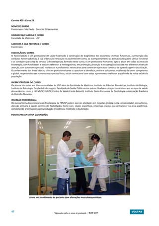 67 Informações sobre os cursos de graduação - USP 2017 VOLTAR
Carreira 470 - Curso 29
NOME DO CURSO
Fisioterapia - São Paulo - Duração: 10 semestres
UNIDADE QUE ABRIGA O CURSO
Faculdade de Medicina - USP
CARREIRA A QUE PERTENCE O CURSO
Fisioterapia
DESCRIÇÃO DO CURSO
O fisioterapeuta é um profissional de saúde habilitado à construção do diagnóstico dos distúrbios cinéticos funcionais, à prescrição das
condutas fisioterapêuticas, à sua ordenação e indução no paciente bem como, ao acompanhamento da evolução do quadro clínico funcional
e as condições para alta do serviço. O fisioterapeuta, formado neste curso, é um profissional humanista apto a atuar em todas as áreas da
fisioterapia, com habilidades e atitudes reflexivas e investigatórias, em promoção, proteção e recuperação da saúde nos diferentes níveis de
atenção, com autonomia pessoal, intelectual e profissional, necessárias para continuar o processo contínuo de aprendizagem e atualização.
O conhecimento das áreas básicas, clínica e profissionalizante o capacitam a identificar, avaliar e solucionar problemas de forma competente
e global, respeitando o ser humano nos aspectos físico, social e emocional com vistas a promover e melhorar a qualidade de vida e saúde da
população.
INFRAESTRUTURA DO CURSO
Os alunos têm aulas em diversas unidades da USP além da Faculdade de Medicina; Instituto de Ciências Biomédicas, Instituto de Biologia,
Instituto de Psicologia, Escola de Enfermagem, Faculdade de Saúde Pública entre outros. Realizam estágios curriculares em serviços de saúde
de excelência, como o HCFMUSP, HUUSP, Centro de Saúde Escola Butantã, Instituto Dante Pazzanese de Cardiologia e Associação Brasileira
de Distrofia Muscular.
INSERÇÃO PROFISSIONAL
Os alunos formados pelo curso de fisioterapia da FMUSP podem exercer atividades em hospitais (média e alta complexidade), consultórios,
atenção primária à saúde, centros de Reabilitação, home care, clubes esportivos, empresas, escolas ou permanecer na área acadêmica,
completando a formação na pós graduação (residência, mestrado e doutorado).
FOTO REPRESENTATIVA DA UNIDADE
Aluno em atendimento de paciente com alterações musculoesqueléticas.
 