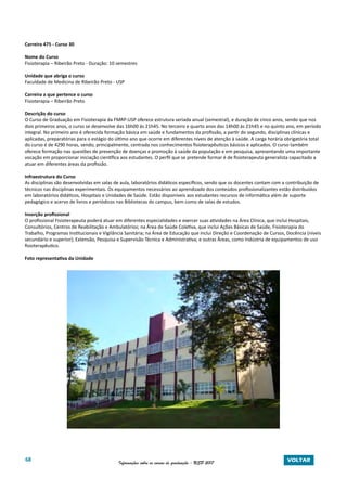 68 Informações sobre os cursos de graduação - USP 2017 VOLTAR
Carreira 475 - Curso 30
Nome do Curso
Fisioterapia – Ribeirão Preto - Duração: 10 semestres
Unidade que abriga o curso
Faculdade de Medicina de Ribeirão Preto - USP
Carreira a que pertence o curso
Fisioterapia – Ribeirão Preto
Descrição do curso
O Curso de Graduação em Fisioterapia da FMRP-USP oferece estrutura seriada anual (semestral), e duração de cinco anos, sendo que nos
dois primeiros anos, o curso se desenvolve das 16h00 ás 21h45. No terceiro e quarto anos das 14h00 às 21h45 e no quinto ano, em período
integral. No primeiro ano é oferecida formação básica em saúde e fundamentos da profissão, a partir do segundo, disciplinas clínicas e
aplicadas, preparatórias para o estágio do último ano que ocorre em diferentes níveis de atenção à saúde. A carga horária obrigatória total
do curso é de 4290 horas, sendo, principalmente, centrada nos conhecimentos fisioterapêuticos básicos e aplicados. O curso também
oferece formação nas questões de prevenção de doenças e promoção à saúde da população e em pesquisa, apresentando uma importante
vocação em proporcionar iniciação científica aos estudantes. O perfil que se pretende formar é de fisioterapeuta generalista capacitado a
atuar em diferentes áreas da profissão.
Infraestrutura do Curso
As disciplinas são desenvolvidas em salas de aula, laboratórios didáticos específicos, sendo que os docentes contam com a contribuição de
técnicos nas disciplinas experimentais. Os equipamentos necessários ao aprendizado dos conteúdos profissionalizantes estão distribuídos
em laboratórios didáticos, Hospitais e Unidades de Saúde. Estão disponíveis aos estudantes recursos de informática além de suporte
pedagógico e acervo de livros e periódicos nas Bibliotecas do campus, bem como de salas de estudos.
Inserção profissional
O profissional Fisioterapeuta poderá atuar em diferentes especialidades e exercer suas atividades na Área Clínica, que inclui Hospitais,
Consultórios, Centros de Reabilitação e Ambulatórios; na Área de Saúde Coletiva, que inclui Ações Básicas de Saúde, Fisioterapia do
Trabalho, Programas Institucionais e Vigilância Sanitária; na Área de Educação que inclui Direção e Coordenação de Cursos, Docência (níveis
secundário e superior); Extensão, Pesquisa e Supervisão Técnica e Administrativa; e outras Áreas, como Indústria de equipamentos de uso
fisioterapêutico.
Foto representativa da Unidade
Prédio da Fisioterapia
 