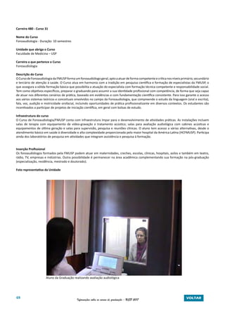 69 Informações sobre os cursos de graduação - USP 2017 VOLTAR
Carreira 480 - Curso 31
Nome do Curso
Fonoaudiologia - Duração: 10 semestres
Unidade que abriga o Curso
Faculdade de Medicina – USP
Carreira a que pertence o Curso
Fonoaudiologia
Descrição do Curso
OCursodeFonoaudiologiadaFMUSPformaumfonoaudiólogogeral,aptoaatuardeformacompetenteecríticanosníveisprimário,secundário
e terciário de atenção à saúde. O Curso atua em harmonia com a tradição em pesquisa científica e formação de especialistas da FMUSP, o
que assegura a sólida formação básica que possibilita a atuação do especialista com formação técnica competente e responsabilidade social.
Tem como objetivos específicos, preparar o graduando para assumir a sua identidade profissional com competência, de forma que seja capaz
de atuar nos diferentes cenários de prática, baseado em evidências e com fundamentação científica consistente. Para isso garante o acesso
aos vários sistemas teóricos e conceituais envolvidos no campo da Fonoaudiologia, que compreende o estudo da linguagem (oral e escrita),
fala, voz, audição e motricidade orofacial, incluindo oportunidades de prática profissionalizante em diversos contextos. Os estudantes são
incentivados a participar de projetos de iniciação científica, em geral com bolsas de estudo.
Infraestrutura do curso
O Curso de Fonoaudiologia/FMUSP conta com infraestrutura ímpar para o desenvolvimento de atividades práticas. As instalações incluem
salas de terapia com equipamento de vídeo-gravação e tratamento acústico; salas para avaliação audiológica com cabines acústicas e
equipamentos de última geração e salas para supervisão, pesquisa e reuniões clínicas. O aluno tem acesso a várias alternativas, desde o
atendimento básico em saúde à diversidade e alta complexidade proporcionada pelo maior hospital da América Latina (HCFMUSP). Participa
ainda dos laboratórios de pesquisa em atividades que integram assistência e pesquisa à formação.
Inserção Profissional
Os fonoaudiólogos formados pela FMUSP podem atuar em maternidades, creches, escolas, clínicas, hospitais, asilos e também em teatro,
rádio, TV, empresas e indústrias. Outra possibilidade é permanecer na área acadêmica complementando sua formação na pós-graduação
(especialização, residência, mestrado e doutorado).
Foto representativa da Unidade
Aluno da Graduação realizando avaliação audiológica
 