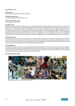 71 Informações sobre os cursos de graduação - USP 2017 VOLTAR
Carreira 490 - Curso 33
Nome do Curso
Fonoaudiologia - Ribeirão Preto - Duração: 8 semestres
Unidade que abriga o Curso
Faculdade de Medicina de Ribeirão Preto - USP
Carreira a que pertence o Curso
Fonoaudiologia – Ribeirão Preto
Descrição do Curso
O Curso, com duração de 4 anos, período integral, visa a uma sólida formação profissional, científica e humanística dos seus estudantes. No
processo de ensino aprendizagem, a interface teoria/prática é facilitada pela problematização promovida pelos docentes qualificados em
aulas teóricas e vivenciada pelos estudantes nos diferentes cenários de prática. As atividades clínicas e de estágio abrangem os três níveis
de atenção à saúde e ocorrem em escolas municipais, núcleos de saúde da família e tem como diferencial a atuação no Complexo Hospitalar
que envolve o Hospital das Clínicas da FMRP-USP, uma Unidade de Emergência, o Centro de Reabilitação (CER), e o Centro Integrado de
Reabilitação (CIR) do Hospital Estadual de Ribeirão Preto. O aspecto multidisciplinar que se pretende desde o início do curso de graduação
visa à formação de um profissional capaz de interagir em equipes multiprofissionais e que atue com qualidade, eficiência e resolutividade.
Infraestrutura do Curso
O Curso possui salas de aula com recursos audiovisuais e de videoconferência, laboratórios de informática, multidisciplinares e laboratório
para treinamento que simulam reações humanas. Acesso à rede de informática, bibliotecas, restaurantes, ginásio poliesportivo, museus,
entre outros. Os estudantes contam com o Centro de Apoio Educacional e Psicológico e com entidades estudantis (centro acadêmico, empresa
Junior, ligas de saúde). Os estágios ocorrem em diferentes serviços públicos de saúde.
Inserção Profissional
Os estudantes formados podem atuar em promoção, prevenção, avaliação, diagnóstico e tratamento nas áreas de audição, fala, linguagem,
voz, motricidade orofacial, disfasia, fonoaudiologia educacional e saúde coletiva. A inserção se dá em serviços públicos ou privados, como em
consultórios, clínicas, home care, casas de apoio ao idoso, unidades de saúde, ambulatórios, hospitais, maternidades, escolas, instituições de
ensino superior, institutos de pesquisa, empresas, teatro, rádio e televisão.
Foto representativa da unidade
Fonoaudiologia em suas diferentes áreas de atuação.
 