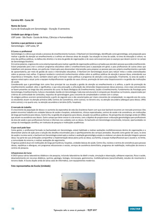 72 Informações sobre os cursos de graduação - USP 2017 VOLTAR
Carreira 495 - Curso 34
Nome do Curso
Curso de Graduação em Gerontologia - Duração: 8 semestres
Unidade que abriga o Curso
USP Leste - São Paulo - Escola de Artes, Ciências e Humanidades
Carreira a que pertence o curso
Gerontologia – USP Leste, SP
O Curso e o profissional
Gerontologia é a ciência que estuda o processo de envelhecimento humano. O Bacharel em Gerontologia, identificado como gerontólogo, será preparado para
realizar a gestão da atenção ao envelhecimento e à velhice em diversas áreas de atuação. Sua atuação na área da saúde, na área da educação e cultura, na
área das políticas públicas, na defesa dos direitos e na área da gestão de organizações e de casos será essencial para os avanços que devem ocorrer no campo
da Gerontologia brasileira.
Emoutraspalavras,oegressodocursoestarápreparadopararealizaragestãodeorganizaçõespúblicaseprivadasqueatendempessoasqueestãoenvelhecendo.
Estará preparado para criar e conduzir programas educativos sobre o envelhecimento para a população em geral, e para profissionais de outras áreas que
trabalham com pessoas idosas, em particular. Estará apto para desenvolver intervenções para preparar as pessoas para seu próprio envelhecimento e período
de aposentadoria, por meio de gestão de casos e intervenções educativas. O Bacharel em Gerontologia atuará para reduzir mitos e visões estereotipadas
sobre as pessoas mais velhas. O egresso receberá e construirá conhecimentos sólidos sobre as políticas públicas de atenção à pessoa idosa, entendendo sua
importância e limitações. Assim, também estará apto a formular novas políticas e programas de atenção a esta população. Finalmente, na área da saúde o
egresso estará apto a atuar junto a equipes multiprofissionais na gestão de casos clínicos, promoção do bem-estar biopsicossocial e na gestão das instituições
de saúde.
Considerando que o gerontólogo tem como foco principal de sua atuação a gestão da atenção ao envelhecimento e à velhice, a partir da promoção do
envelhecimento saudável, ativo e significativo, e que esta pressupõe a articulação das dimensões biopsicossociais desse processo, cinco eixos estruturantes
se fazem presentes ao longo dos oito semestres do curso: As Bases Biológicas do Envelhecimento; Saúde e Envelhecimento; Fundamentos de Psicologia para
Gerontologia; Envelhecimento, Cultura e Sociedade; Gestão em Gerontologia. Cada eixo estruturante é composto por disciplinas curriculares, sequenciadas por
critérios de continuidade de conteúdos, requisitos de aprendizagem, grau crescente de complexidade e contato com o campo.
Os estágios práticos ocorrem semestralmente a partir do segundo ano e são caracterizados por níveis crescentes de complexidade: no segundo ano do curso,
os estudantes atuam na atenção primária (UBS, Centros de Convivência, entre outros); no terceiro ano, na atenção secundária (albergues para idosos, URSIs
entre outros); e no quarto ano, na atenção secundária e terciária (ILPIs, hospitais).
O mercado de trabalho	
O crescimento da população de idosos e o aumento da expectativa de vida dos brasileiros fazem com que esse bacharel encontre um mercado promissor. Eles
podem encontrar trabalho em unidades básicas de saúde e hospitais, ambulatórios, clínicas especializadas, centros de saúde e de convivência, em instituições
de longa permanência para idosos, Centro-Dia, na gestão de programas para idosos, atuação nas políticas públicas. Há perspectiva de emprego ainda em ONGs
que atuam na assistência aos idosos. Outro campo que deve crescer é o do ensino, com o objetivo de proporcionar a educação gerontológica para profissionais
da área de saúde e para profissionais formais e informais nos cuidados com os idosos. Os bacharéis em Gerontologia encontrarão, inclusive, oportunidades no
campo da investigação científica, em institutos de pesquisa e instituições acadêmicas.
O que você pode fazer
Como gestor, o profissional formado no bacharelado em Gerontologia, estará habilitado a realizar avaliações multidimensionais dentro de organizações e a
desenvolver planos de ação para a solução dos desafios encontrados para o aperfeiçoamento dos serviços prestados. Atuando como gestor de casos, na área
da saúde e na área social, o bacharel em Gerontologia estará apto a realizar a avaliação gerontológica ampla e a elaborar um plano de atenção integral a pessoa
idosa. Faz parte de suas atribuições compartilhar a implementação desse plano junto ao idoso, sua família, à equipe multiprofissional que o assiste e, no limite,
a comunidade do entorno, e realizar avaliações de seguimento.
O egresso poderá atuar em instituições de longa permanência, hospitais, unidades básicas de saúde, Centro-Dia, núcleos e centros de convivência para pessoas
idosas, repúblicas e albergues, em programas educacionais e sociais, serviços de assistência domiciliária, programas de reabilitação, instituições de ensino e
centros de pesquisa.
Infraestrutura do Curso
A EACH possui vários laboratórios didáticos e de pesquisa, incluindo laboratórios de têxtil e moda, simulação e observação, softwares especiais, física e saúde,
desenvolvimento em recursos didáticos, química, geologia, biologia, microscopia, gastronomia, multidisciplinares (seco/molhado), estudos do movimento e
terceira idade. A Escola dispõe ainda de várias salas de informática, com equipamentos modernos.
Foto representativa da Escola (Unidade)
 
