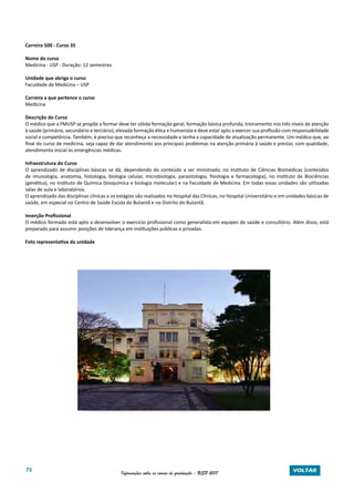 73 Informações sobre os cursos de graduação - USP 2017 VOLTAR
Carreira 500 - Curso 35
Nome do curso
Medicina - USP - Duração: 12 semestres
Unidade que abriga o curso
Faculdade de Medicina – USP
Carreira a que pertence o curso
Medicina
Descrição do Curso
O médico que a FMUSP se propõe a formar deve ter sólida formação geral, formação básica profunda, treinamento nos três níveis de atenção
à saúde (primário, secundário e terciário), elevada formação ética e humanista e deve estar apto a exercer sua profissão com responsabilidade
social e competência. Também, é preciso que reconheça a necessidade e tenha a capacidade de atualização permanente. Um médico que, ao
final do curso de medicina, seja capaz de dar atendimento aos principais problemas na atenção primária à saúde e prestar, com qualidade,
atendimento inicial às emergências médicas.
Infraestrutura do Curso
O aprendizado de disciplinas básicas se dá, dependendo do conteúdo a ser ministrado, no Instituto de Ciências Biomédicas (conteúdos
de imunologia, anatomia, histologia, biologia celular, microbiologia, parasitologia, fisiologia e farmacologia), no Instituto de Biociências
(genética), no Instituto de Química (bioquímica e biologia molecular) e na Faculdade de Medicina. Em todas essas unidades são utilizadas
salas de aula e laboratórios.
O aprendizado das disciplinas clínicas e os estágios são realizados no Hospital das Clínicas, no Hospital Universitário e em unidades básicas de
saúde, em especial no Centro de Saúde Escola do Butantã e no Distrito do Butantã.
Inserção Profissional
O médico formado está apto a desenvolver o exercício profissional como generalista em equipes de saúde e consultório. Além disso, está
preparado para assumir posições de liderança em instituições públicas e privadas.
Foto representativa da unidade
 