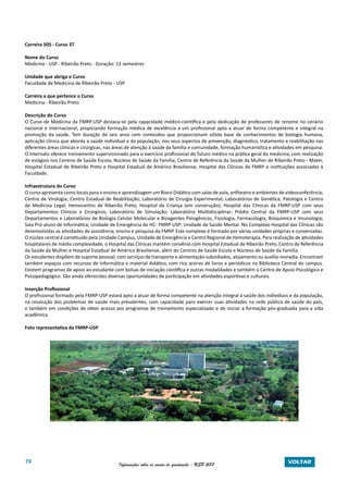74 Informações sobre os cursos de graduação - USP 2017 VOLTAR
Carreira 505 - Curso 37
Nome do Curso
Medicina - USP - Ribeirão Preto - Duração: 12 semestres
Unidade que abriga o Curso
Faculdade de Medicina de Ribeirão Preto - USP
Carreira a que pertence o Curso
Medicina - Ribeirão Preto
Descrição do Curso
O Curso de Medicina da FMRP-USP destaca-se pela capacidade médico-científica e pela dedicação de professores de renome no cenário
nacional e internacional, propiciando formação médica de excelência a um profissional apto a atuar de forma competente e integral na
promoção da saúde. Tem duração de seis anos com conteúdos que proporcionam sólida base de conhecimentos de biologia humana,
aplicação clínica que aborda a saúde individual e da população, nos seus aspectos de prevenção, diagnóstico, tratamento e reabilitação nas
diferentes áreas clínicas e cirúrgicas, nas áreas de atenção à saúde da família e comunidade, formação humanística e atividades em pesquisa.
O Internato oferece treinamento supervisionado para o exercício profissional do futuro médico na prática geral da medicina, com realização
de estágios nos Centros de Saúde Escola, Núcleos de Saúde da Família, Centro de Referência da Saúde da Mulher de Ribeirão Preto - Mater,
Hospital Estadual de Ribeirão Preto e Hospital Estadual de Américo Brasiliense, Hospital das Clínicas da FMRP e instituições associadas à
Faculdade.
Infraestrutura do Curso
O curso apresenta como locais para o ensino e aprendizagem um Bloco Didático com salas de aula, anfiteatro e ambientes de videoconferência;
Centro de Virologia; Centro Estadual de Reabilitação; Laboratório de Cirurgia Experimental; Laboratórios de Genética; Patologia e Centro
de Medicina Legal; Hemocentro de Ribeirão Preto; Hospital da Criança (em construção); Hospital das Clínicas da FMRP-USP com seus
Departamentos Clínicos e Cirúrgicos; Laboratório de Simulação; Laboratório Multidisciplinar; Prédio Central da FMRP-USP com seus
Departamentos e Laboratórios de Biologia Celular Molecular e Bioagentes Patogênicos, Fisiologia, Farmacologia, Bioquímica e Imunologia;
Sala Pró-aluno de Informática; Unidade de Emergência do HC- FMRP-USP; Unidade de Saúde Mental. No Complexo Hospital das Clínicas são
desenvolvidas as atividades de assistência, ensino e pesquisa da FMRP. Este complexo é formado por várias unidades próprias e conveniadas.
O núcleo central é constituído pela Unidade Campus, Unidade de Emergência e Centro Regional de Hemoterapia. Para realização de atividades
hospitalares de média complexidade, o Hospital das Clínicas mantém convênio com Hospital Estadual de Ribeirão Preto, Centro de Referência
da Saúde da Mulher e Hospital Estadual de Américo Brasiliense, além do Centros de Saúde Escola e Núcleos de Saúde da Família.
Os estudantes dispõem de suporte pessoal, com serviços de transporte e alimentação subsidiados, alojamento ou auxílio-moradia. Encontram
também espaços com recursos de informática e material didático, com rico acervo de livros e periódicos na Biblioteca Central do campus.
Existem programas de apoio ao estudante com bolsas de iniciação científica e outras modalidades e também o Centro de Apoio Psicológico e
Psicopedagógico. São ainda oferecidas diversas oportunidades de participação em atividades esportivas e culturais.
Inserção Profissional
O profissional formado pela FMRP-USP estará apto a atuar de forma competente na atenção integral à saúde dos indivíduos e da população,
na resolução dos problemas de saúde mais prevalentes, com capacidade para exercer suas atividades na rede pública de saúde do país,
e também em condições de obter acesso aos programas de treinamento especializado e de iniciar a formação pós-graduada para a vida
acadêmica.
Foto representativa da FMRP-USP
 
