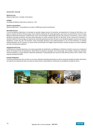 75 Informações sobre os cursos de graduação - USP 2017 VOLTAR
Carreira 510 - Curso 38
Nome do curso
Medicina Veterinária - Duração: 10 semestres
Unidade
Faculdade de Medicina Veterinária e Zootecnia - USP
Carreira a que pertence
Medicina Veterinária – necessidade de inscrição no CRMV para exercício profissional
Descrição do Curso
O curso de Medicina Veterinária é ministrado em período integral durante 10 semestres, principalmente no Campus de São Paulo, e em
parte no Campus da USP em Pirassununga. Forma médicos veterinários de caráter generalista, que atuam nas áreas Clínicas como um todo,
Medicina Veterinária Preventiva e Saúde Animal, assim como Produção e Reprodução Animais. Nos primeiros 3 semestres, o aluno cursará
disciplinas chamadas de básicas, boa parte delas oferecidas nos vários Institutos da USP, em São Paulo. No 4º e parte do 5º semestres, o
discente residirá em Pirassununga, em alojamentos oferecidos gratuitamente pela USP, para cursar disciplinas ligadas à zootecnia dos animais
domésticos. A partir daí, até o 6º semestre, serão ministradas disciplinas semi profissionalizastes e, do 7º ao 9º semestres, as matérias
profissionalizantes. No 10° semestre, os alunos serão encaminhados aos estágios supervisionados, tomando contato com outras realidades
que não a estritamente acadêmica.
Infraestrutura do Curso
A FMVZ possui o Hospital Veterinário, com ampla capacidade de atendimento. Sua Biblioteca é referência no Brasil e conta com o tradicional
Museu de Anatomia. Nos 56 laboratórios, desenvolvem-se pesquisas avançadas. Em Pirassununga, são mantidas criações dos principais
animais domésticos. O corpo docente é altamente qualificado. A pós-graduação atrai alunos de toda América Latina e tem o melhor curso,
segundo avaliação da CAPES.
Inserção Profissional
O sucesso profissional de nosso ex-aluno é uma marca, obtendo colocações destacadas nos vários campos de atuação do médico veterinário,
em especial nas indústrias do setor, nas áreas de saúde animal e saúde pública e certamente no competitivo mercado de clínica.
 