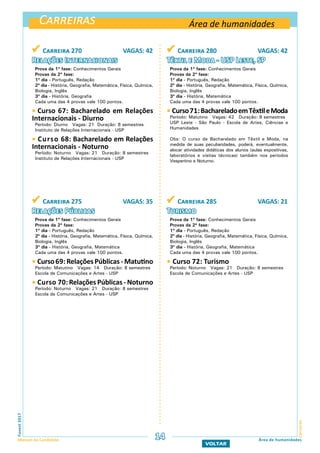 Carreiras
CarreirasFuvest2017
Manual do Candidato 14 Área de humanidades
VOLTAR
 Carreira 270 VAGAS: 42
Relações Internacionais
Prova da 1ª fase: Conhecimentos Gerais
Provas da 2ª fase:
1º dia - Português, Redação
2º dia - História, Geografia, Matemática, Física, Química,
Biologia, Inglês
3º dia - História, Geografia
Cada uma das 4 provas vale 100 pontos.
 Curso 67: Bacharelado em Relações
Internacionais - Diurno
Período: Diurno Vagas: 21 Duração: 8 semestres
Instituto de Relações Internacionais - USP
 Curso 68: Bacharelado em Relações
Internacionais - Noturno
Período: Noturno Vagas: 21 Duração: 8 semestres
Instituto de Relações Internacionais - USP
 Carreira 280 VAGAS: 42
Têxtil e Moda - USP Leste, SP
Prova da 1ª fase: Conhecimentos Gerais
Provas da 2ª fase:
1º dia - Português, Redação
2º dia - História, Geografia, Matemática, Física, Química,
Biologia, Inglês
3º dia - História, Matemática
Cada uma das 4 provas vale 100 pontos.
 Curso71:BachareladoemTêxtileModa
Período: Matutino Vagas: 42 Duração: 8 semestres
USP Leste - São Paulo - Escola de Artes, Ciências e
Humanidades
Obs: O curso de Bacharelado em Têxtil e Moda, na
medida de suas peculiaridades, poderá, eventualmente,
alocar atividades didáticas dos alunos (aulas expositivas,
laboratórios e visitas técnicas) também nos períodos
Vespertino e Noturno.
 Carreira 275 VAGAS: 35
Relações Públicas
Prova da 1ª fase: Conhecimentos Gerais
Provas da 2ª fase:
1º dia - Português, Redação
2º dia - História, Geografia, Matemática, Física, Química,
Biologia, Inglês
3º dia - História, Geografia, Matemática
Cada uma das 4 provas vale 100 pontos.
 Curso69:RelaçõesPúblicas- Matutino
Período: Matutino Vagas: 14 Duração: 8 semestres
Escola de Comunicações e Artes - USP
 Curso 70: Relações Públicas - Noturno
Período: Noturno Vagas: 21 Duração: 8 semestres
Escola de Comunicações e Artes - USP
 Carreira 285 VAGAS: 21
Turismo
Prova da 1ª fase: Conhecimentos Gerais
Provas da 2ª fase:
1º dia - Português, Redação
2º dia - História, Geografia, Matemática, Física, Química,
Biologia, Inglês
3º dia - História, Geografia, Matemática
Cada uma das 4 provas vale 100 pontos.
 Curso 72: Turismo
Período: Noturno Vagas: 21 Duração: 8 semestres
Escola de Comunicações e Artes - USP
Área de humanidades
 