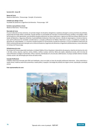 76 Informações sobre os cursos de graduação - USP 2017 VOLTAR
Carreira 515 - Curso 39
Nome do Curso
Medicina Veterinária - Pirassununga - Duração: 10 semestres
Unidade que abriga o Curso
Faculdade de Zootecnia e Engenharia de Alimentos - Pirassununga - USP
Carreira a que pertence o Curso
Medicina Veterinária - Pirassununga
Descrição do Curso
O curso é oferecido em dez semestres, em período integral. As disciplinas obrigatórias e optativas abrangem as áreas prioritárias da profissão,
propiciando formação sólida e atualizada, visando atender às necessidades de mercado e do desenvolvimento científico e tecnológico. Além
da formação de cunho generalista, que possibilita atuação profissional nas áreas tradicionais, o egresso da FZEA terá ênfases diferenciais em
Saúde de Rebanhos e Segurança Alimentar, Sustentabilidade Ambiental e Bem-Estar Animal, e Gestão do Agronegócio e Comércio Exterior.
Esse perfil profissional foi concebido considerando-se a atuação profissional do Médico Veterinário no país, as tendências mundiais de
demanda por especialidades, e a crescente vocação brasileira no fornecimento mundial de alimentos. O Curso de Medicina Veterinária da
FZEA é ainda beneficiado pela interação com as áreas de Zootecnia, Engenharia de Alimentos e Engenharia de Biossistemas, cursos oferecidos
no Campus de Pirassununga.
Infraestrutura do curso
No Campus de Pirassununga estão localizados a Unidade Didática Clínico-Hospitalar e laboratórios de pesquisa, rebanhos de bovinos de corte
e de leite, suínos, equinos, caprinos, ovinos, búfalos, coelhos e peixes, lacticínio, fábrica de rações, abatedouro-escola, além de áreas de
reserva florestal e ecológica monitoradas, trilhas e represas, distribuídos em uma área de 2.200 hectares. O campus também oferece moradia
e bolsas sociais e de alimentação para alunos de baixa renda.
Inserção Profissional
O Médico Veterinário formado pela FZEA será habilitado a atuar em todas as áreas de atuação profissional veterinária: clínica veterinária e
saúde animal, medicina veterinária preventiva e saúde pública, inspeção e tecnologia de produtos de origem animal, reprodução e produção
animal.
Foto representativa do curso
 