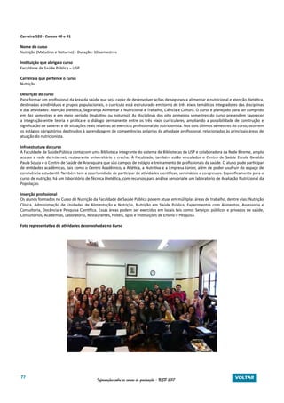 77 Informações sobre os cursos de graduação - USP 2017 VOLTAR
Carreira 520 - Cursos 40 e 41
Nome do curso
Nutrição (Matutino e Noturno) - Duração: 10 semestres
Instituição que abriga o curso
Faculdade de Saúde Pública – USP
Carreira a que pertence o curso
Nutrição
Descrição do curso
Para formar um profissional da área da saúde que seja capaz de desenvolver ações de segurança alimentar e nutricional e atenção dietética,
destinadas a indivíduos e grupos populacionais, o currículo está estruturado em torno de três eixos temáticos integradores das disciplinas
e das atividades: Atenção Dietética, Segurança Alimentar e Nutricional e Trabalho, Ciência e Cultura. O curso é planejado para ser cumprido
em dez semestres e em meio período (matutino ou noturno). As disciplinas dos oito primeiros semestres do curso pretendem favorecer
a integração entre teoria e prática e o diálogo permanente entre os três eixos curriculares, ampliando a possibilidade de construção e
significação de saberes e de situações reais relativas ao exercício profissional do nutricionista. Nos dois últimos semestres do curso, ocorrem
os estágios obrigatórios destinados à aprendizagem de competências próprias da atividade profissional, relacionadas às principais áreas de
atuação do nutricionista.
Infraestrutura do curso
A Faculdade de Saúde Pública conta com uma Biblioteca integrante do sistema de Bibliotecas da USP e colaboradora da Rede Bireme, amplo
acesso a rede de internet, restaurante universitário e creche. À Faculdade, também estão vinculados o Centro de Saúde Escola Geraldo
Paula Souza e o Centro de Saúde de Araraquara que são campos de estágio e treinamento de profissionais da saúde. O aluno pode participar
de entidades acadêmicas, tais como o Centro Acadêmico, a Atlética, a Nutritiva e a Empresa Júnior, além de poder usufruir do espaço de
convivência estudantil. Também tem a oportunidade de participar de atividades científicas, seminários e congressos. Especificamente para o
curso de nutrição, há um laboratório de Técnica Dietética, com recursos para análise sensorial e um laboratório de Avaliação Nutricional da
População.
Inserção profissional
Os alunos formados no Curso de Nutrição da Faculdade de Saúde Pública podem atuar em múltiplas áreas de trabalho, dentre elas: Nutrição
Clínica, Administração de Unidades de Alimentação e Nutrição, Nutrição em Saúde Pública, Experimentos com Alimentos, Assessoria e
Consultoria, Docência e Pesquisa Científica. Essas áreas podem ser exercidas em locais tais como: Serviços públicos e privados de saúde,
Consultórios, Academias, Laboratório, Restaurantes, Hotéis, Spas e Instituições de Ensino e Pesquisa.
Foto representativa de atividades desenvolvidas no Curso
 