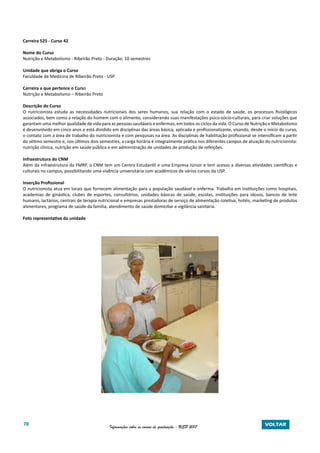 78 Informações sobre os cursos de graduação - USP 2017 VOLTAR
Carreira 525 - Curso 42
Nome do Curso
Nutrição e Metabolismo - Ribeirão Preto - Duração: 10 semestres
Unidade que abriga o Curso
Faculdade de Medicina de Ribeirão Preto - USP
Carreira a que pertence o Curso
Nutrição e Metabolismo – Ribeirão Preto
Descrição do Curso
O nutricionista estuda as necessidades nutricionais dos seres humanos, sua relação com o estado de saúde, os processos fisiológicos
associados, bem como a relação do homem com o alimento, considerando suas manifestações psico-sócio-culturais, para criar soluções que
garantam uma melhor qualidade de vida para as pessoas saudáveis e enfermas, em todos os ciclos da vida. O Curso de Nutrição e Metabolismo
é desenvolvido em cinco anos e está dividido em disciplinas das áreas básica, aplicada e profissionalizante, visando, desde o início do curso,
o contato com a área de trabalho do nutricionista e com pesquisas na área. As disciplinas de habilitação profissional se intensificam a partir
do sétimo semestre e, nos últimos dois semestres, a carga horária é integralmente prática nos diferentes campos de atuação do nutricionista:
nutrição clínica, nutrição em saúde pública e em administração de unidades de produção de refeições.
Infraestrutura do CNM
Além da infraestrutura da FMRP, o CNM tem um Centro Estudantil e uma Empresa Júnior e tem acesso a diversas atividades científicas e
culturais no campus, possibilitando uma vivência universitária com acadêmicos de vários cursos da USP.
Inserção Profissional
O nutricionista atua em locais que fornecem alimentação para a população saudável e enferma. Trabalha em instituições como hospitais,
academias de ginástica, clubes de esportes, consultórios, unidades básicas de saúde, escolas, instituições para idosos, bancos de leite
humano, lactários, centrais de terapia nutricional e empresas prestadoras de serviço de alimentação coletiva, hotéis, marketing de produtos
alimentares, programa de saúde da família, atendimento de saúde domiciliar e vigilância sanitária.
Foto representativa da unidade
 