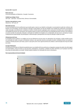 79 Informações sobre os cursos de graduação - USP 2017 VOLTAR
Carreira 530 - Curso 43
Nome do Curso
Curso de Graduação em Obstetrícia - Duração: 9 semestres
Unidade que abriga o Curso
USP Leste - São Paulo - Escola de Artes, Ciências e Humanidades
Carreira a que pertence o curso
Obstetrícia - USP Leste, SP
Descrição do Curso
O Curso de Obstetrícia forma profissionais que estarão aptos a exercer seu trabalho na educação e na promoção da saúde das mulheres, das
famílias e da comunidade, com foco especial na atenção à maternidade. Esse tipo de trabalho inclui medidas de acolhimento, promoção da
saúde, educação, aconselhamento e assistência à mulher e família durante a gestação, parto e pós-parto; de esforço para a preservação da
normalidade do processo de nascimento e de assistência direta ao parto normal de baixo risco (realização de partos normais e de assistência
ao recém-nascido); de prevenção, detecção e realização de medidas de emergência nas complicações, até que ocorra a atenção por equipe
multiprofissional especializada; de participação na administração e planejamento de serviços de atenção à saúde da mulher.
Infraestrutura do Curso
As atividades teórico-práticas e os estágios do Curso de Obstetrícia ocorrem tanto nos laboratórios de simulação e saúde da EACH quanto
em instituições de saúde, nas quais os estudantes realizam, sob supervisão docente, promoção da saúde e atividades diretas de atenção às
mulheres e famílias durante o pré-natal, o parto e o pós-parto, bem como o gerenciamento do cuidado e a administração de serviços de saúde
da mulher.
Inserção Profissional
OsprofissionaisformadosemObstetríciapoderãoexercerseutrabalhodeformaautônomaouintegradosaequipesdesaúdeedeenfermagem
em maternidades, centros de parto ou casas de parto, ambulatórios, consultórios, unidades de saúde, domicílios ou em qualquer outro tipo
de serviço de saúde público ou privado. Também poderá trabalhar em instituições de ensino e de pesquisa.
Foto representativa da Escola (Unidade)
 