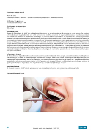 80 Informações sobre os cursos de graduação - USP 2017 VOLTAR
Carreira 535 - Cursos 44 e 45
Nome do Curso
Odontologia (Integral e Noturno) - Duração: 10 semestres (Integral) ou 12 semestres (Noturno)
Unidade que abriga o curso
Faculdade de Odontologia – USP
Carreira a que pertence o curso
Odontologia
Descrição do curso
O curso de Odontologia da FOUSP tem a duração de 10 semestres no curso integral e de 12 semestres no curso noturno. Sua missão é
a formação de um Cirurgião-Dentista com sólido conhecimento científico, consciente da responsabilidade de sua inserção na sociedade
para contribuir na melhoria do atendimento odontológico no país e nos índices da saúde bucal da população. Uma concepção generalista,
integrada, com diferentes possibilidades de flexibilizar sua formação é o eixo principal do curso. O curso agrega os mais importantes avanços da
comunidade científica em suas salas de aulas e procura oferecer aos alunos de graduação um ensino que proporcione as melhores condições
técnico-científicas, assim como promover o desenvolvimento sólido de valores humanísticos, éticos e de conhecimento da realidade social de
seu país. A formação básica é realizada em parceria com diferentes Unidades da USP (Instituto de Ciências Biomédicas, Instituto de Química e
Instituto de Biociências) e as práticas de ensino desenvolvidas em modernas clínicas e laboratórios. Estágios vivenciais, no país ou no exterior,
são fortemente estimulados para a formação ampla do futuro profissional. Os alunos contam com grandes possibilidades de desenvolver
projetos de iniciação científica nas diferentes disciplinas e metodologias de ensino ativas que estimulam os alunos a buscar a informação e
não apenas a recebê-las.
Infraestrutura do curso
Os alunos têm à sua disposição modernas salas de aulas com recursos tecnológicos de última geração, laboratórios didáticos multidisciplinares
e de investigação nas áreas de odontologia legal, biomateriais e patologia, entre outros; clínicas odontológicas com amplos recursos para
o aprendizado odontológico em relação ao diagnóstico, com total infraestrutura em obtenção de imagens, e a realização de diferentes
possibilidades de tratamentos clinico-cirúrgicos. A FOUSP possui a mais completa biblioteca em Odontologia, permitindo que os alunos de
graduação tenham à sua disposição os mais importantes livros e periódicos da Odontologia mundial.
Inserção profissional
Os alunos formados na FOUSP estarão aptos a exercer suas atividades em diferentes setores do serviço público ou privado.
Foto representativa do curso
 
