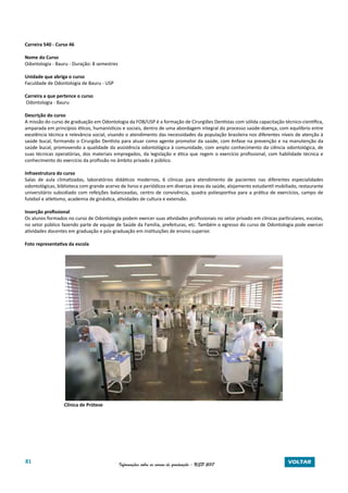 81 Informações sobre os cursos de graduação - USP 2017 VOLTAR
Carreira 540 - Curso 46
Nome do Curso
Odontologia - Bauru - Duração: 8 semestres
Unidade que abriga o curso
Faculdade de Odontologia de Bauru - USP
Carreira a que pertence o curso
Odontologia - Bauru
Descrição do curso
A missão do curso de graduação em Odontologia da FOB/USP é a formação de Cirurgiões Dentistas com sólida capacitação técnico-científica,
amparada em princípios éticos, humanísticos e sociais, dentro de uma abordagem integral do processo saúde-doença, com equilíbrio entre
excelência técnica e relevância social, visando o atendimento das necessidades da população brasileira nos diferentes níveis de atenção à
saúde bucal, formando o Cirurgião Dentista para atuar como agente promotor da saúde, com ênfase na prevenção e na manutenção da
saúde bucal, promovendo a qualidade da assistência odontológica à comunidade, com amplo conhecimento da ciência odontológica, de
suas técnicas operatórias, dos materiais empregados, da legislação e ética que regem o exercício profissional, com habilidade técnica e
conhecimento do exercício da profissão no âmbito privado e público.
Infraestrutura do curso
Salas de aula climatizadas, laboratórios didáticos modernos, 6 clínicas para atendimento de pacientes nas diferentes especialidades
odontológicas, biblioteca com grande acervo de livros e periódicos em diversas áreas da saúde, alojamento estudantil mobiliado, restaurante
universitário subsidiado com refeições balanceadas, centro de convivência, quadra poliesportiva para a prática de exercícios, campo de
futebol e atletismo, academia de ginástica, atividades de cultura e extensão.
Inserção profissional
Os alunos formados no curso de Odontologia podem exercer suas atividades profissionais no setor privado em clínicas particulares, escolas,
no setor público fazendo parte de equipe de Saúde da Família, prefeituras, etc. Também o egresso do curso de Odontologia pode exercer
atividades docentes em graduação e pós-graduação em instituições de ensino superior.
Foto representativa da escola
Clínica de Prótese
 