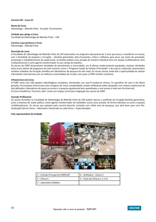 82 Informações sobre os cursos de graduação - USP 2017 VOLTAR
Carreira 545 - Curso 47
Nome do Curso
Odontologia - Ribeirão Preto - Duração: 10 semestres
Unidade que abriga o Curso
Faculdade de Odontologia de Ribeirão Preto – USP
Carreira a que pertence o Curso
Odontologia - Ribeirão Preto
Descrição do curso
A Faculdade de Odontologia de Ribeirão Preto da USP desenvolve um programa educacional de 5 anos que busca a excelência no ensino,
com a finalidade de preparar o Cirurgião – Dentista generalista, ético-humanista, crítico e reflexivo, para atuar nos níveis de promoção,
prevenção e restabelecimento da saúde bucal, no âmbito público e/ou privado de maneira individual e/ou em equipe multidisciplinar e/ou
multiprofissional e como agente transformador no seu campo de trabalho.
Os alunos da FORP desenvolvem atividades de atendimento à comunidade, em 8 clínicas modernamente equipadas; realizam atividades
extra-muro, dentro de programas de nível nacional, como o “Programa Saúde da Família e Pró-Saúde” e de cultura e extensão; desenvolvem
também trabalhos de Iniciação científica em laboratórios de pesquisa de alto nível. Os nossos alunos ainda têm a oportunidade de realizar
intercâmbio internacional com as melhores universidades do mundo, com quais a FORP mantém convênios.
Infraestrutura do Curso
A FORP conta com 183 equipos odontológicos completos, distribuídos nas suas 8 modernas clínicas, 51 aparelhos de raios X de última
geração, microscópios clínicos para atos cirúrgicos de maior complexidade, amplos anfiteatros todos equipados com sistema audiovisual de
alta definição e laboratórios de apoio ao ensino e à pesquisa igualmente bem aparelhados e com acesso à rede sem fio (internet).
O Centro Acadêmico “Carneiro Leão” conta com espaço social para integração dos alunos da FORP.
Inserção Profissional
Os alunos formados na Faculdade de Odontologia de Ribeirão Preto da USP podem exercer a profissão de Cirurgião-Dentista generalista,
junto a sistemas de saúde público, como agente transformador de realidades sociais e/ou privado, de forma individual ou junto a equipes
multidisciplinares. Os alunos que optarem pela carreira docente, contarão com sólida área de pesquisa, que dará base para uma Pós-
Graduação (Stricto Sensu – Mestrado e Doutorado ou Latto Sensu – Especialização).
Foto representativa da Unidade
1 – Entrada Principal da FORP/USP 4 – Anfiteatro – Clínica 3
2 – Clínica II 5 – Vista das Clínicas I, II, e III
3 – Laboratório Didático
 