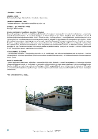 84 Informações sobre os cursos de graduação - USP 2017 VOLTAR
Carreira 555 - Curso 49
NOME DO CURSO
Bacharelado; Psicólogo - Ribeirão Preto - Duração: 8 a 10 semestres
UNIDADE QUE ABRIGA O CURSO
Faculdade de Filosofia, Ciências e Letras de Ribeirão Preto - USP
CARREIRA A QUE PERTENCE O CURSO
Psicologia - Ribeirão Preto
RESUMO DO PROJETO PEDAGÓGICO (OU COMO É O CURSO)
O curso de graduação é oferecido nas modalidades Bacharelado e Formação em Psicologia. Em termos da formação básica, o curso enfatiza
o estudo do comportamento e de suas bases biológicas, ao mesmo tempo em que é dada atenção às áreas das ciências humanas. A
formação profissionalizante é oferecida em estreita associação com o Centro de Pesquisa e Psicologia Aplicada, permitindo a produção de
conhecimento e de metodologias em sintonia com as peculiaridades da realidade social brasileira. O curso possui ainda uma estrutura voltada
à formação em pesquisa, por meio do programa de Formação Especial em Pesquisa. A formação profissionalizante é oferecida por meio de
disciplinas-estágio e estágios profissionalizantes. A proposta educacional do curso de Psicologia busca fornecer condições de análise e crítica
das questões sociais, face a necessidade de atuar frente aos problemas e às necessidades humanas em diferentes contextos, produzindo
estratégias de ação e projetos de intervenção que possam atender às demandas sociais, aos direitos de cidadania e à promoção de qualidade
de vida dos indivíduos, grupos, organizações e comunidades.
FACILIDADES PARA OS ALUNOS
Os alunos podem frequentar a biblioteca do campus da USP de Ribeirão Preto, têm acesso a uma excelente rede de informática. Os alunos
realizam estágios, participam de atividades científicas, seminários, conferências e congressos. A FFCLRP possui ainda um centro de convivência
para os alunos.
INSERÇÃO PROFISSIONAL
O Centro de Estudos e de Psicologia, organizado e administrado pelos alunos, promove o Encontro de Saúde Mental e a Semana da Psicologia.
Há a possibilidade de inserção na comunidade em atividades multiprofissionais por meio da participação em Programas de Educação pelo
Trabalho. Em 2011, foi criada a Empresa Júnior em Psicologia, a “IRHIS”, que possibilita, de forma inédita na área de Psicologia na USP, ampliar
os horizontes da formação técnico-profissional por promover experiência de mercado aos alunos de forma diferente da maioria dos estágios
convencionais.
FOTO REPRESENTATIVA DA ESCOLA
 