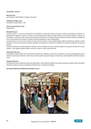85 Informações sobre os cursos de graduação - USP 2017 VOLTAR
Carreira 560 - Curso 50
Nome do Curso
Bacharelado em Saúde Pública - Duração: 8 semestres
Unidade que abriga o curso
Faculdade de Saúde Pública – USP
Carreira a que pertence o curso
Saúde Pública
Descrição do curso
Iniciado em 2012, o curso forma profissionais que trabalham na dimensão coletiva da saúde, atuando na formulação de políticas, no
planejamento e gestão de sistemas e serviços e no desenvolvimento de ações de saúde ambiental, no controle de doenças e agravos, na
promoção e na atenção à saúde. Campo eminentemente interdisciplinar, o profissional atuará articulando saberes existentes e produzindo
novos conhecimentos, para melhorar o estado de saúde da população e reduzir desigualdades.
O curso estrutura-se em cinco eixos: ciências da vida; ciências humanas e sociais; epidemiologia; política, planejamento e gestão; e saúde
ambiental. Há um eixo transversal, chamado integrador, que propiciará a inserção dos estudantes em práticas de diferentes cenários de
atuação.
Possui oito semestres no período vespertino. No último, ocorrerá estágio curricular em período integral em serviços de interface com a saúde
coletiva – como vigilância epidemiológica e sanitária, serviços de saúde, saúde ambiental.
Infraestrutura do curso
A Faculdade de Saúde Pública conta com biblioteca, laboratórios, anfiteatros, sala de vídeo conferência, centro de produção digital, rede de
internet, restaurante universitário e creche. Dois centros de saúde escola para estágios e treinamentos. Centro Acadêmico, Atlética e Empresa
Júnior.
Inserção profissional
O profissional atuará em diferentes campos da saúde pública: saúde ambiental, vigilância em saúde, promoção e atenção à saúde, formulação
de políticas, gestão de serviços, produção de conhecimentos e inovações tecnológicas.
Foto representativa de atividades desenvolvidas no Curso
 