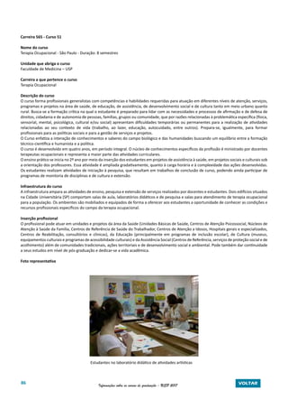 86 Informações sobre os cursos de graduação - USP 2017 VOLTAR
Carreira 565 - Curso 51
Nome do curso
Terapia Ocupacional - São Paulo - Duração: 8 semestres
Unidade que abriga o curso
Faculdade de Medicina – USP
Carreira a que pertence o curso
Terapia Ocupacional
Descrição do curso
O curso forma profissionais generalistas com competências e habilidades requeridas para atuação em diferentes níveis de atenção, serviços,
programas e projetos na área de saúde, de educação, de assistência, de desenvolvimento social e de cultura tanto em meio urbano quanto
rural. Busca-se a formação crítica na qual o estudante é preparado para lidar com as necessidades e processos de afirmação e de defesa de
direitos, cidadania e de autonomia de pessoas, famílias, grupos ou comunidade, que por razões relacionadas à problemática específica (física,
sensorial, mental, psicológica, cultural e/ou social) apresentam dificuldades temporárias ou permanentes para a realização de atividades
relacionadas ao seu contexto de vida (trabalho, ao lazer, educação, autocuidado, entre outros). Prepara-se, igualmente, para formar
profissionais para as políticas sociais e para a gestão de serviços e projetos.
O Curso enfatiza a interação de conhecimentos e saberes do campo biológico e das humanidades buscando um equilíbrio entre a formação
técnico-científica e humanista e a política.
O curso é desenvolvido em quatro anos, em período integral. O núcleo de conhecimentos específicos da profissão é ministrado por docentes
terapeutas ocupacionais e representa a maior parte das atividades curriculares.
O ensino prático se inicia no 2º ano por meio da inserção dos estudantes em projetos de assistência à saúde, em projetos sociais e culturais sob
a orientação dos professores. Essa atividade é ampliada gradativamente, quanto à carga horária e à complexidade das ações desenvolvidas.
Os estudantes realizam atividades de iniciação à pesquisa, que resultam em trabalhos de conclusão de curso, podendo ainda participar de
programas de monitoria de disciplinas e de cultura e extensão.
Infraestrutura do curso
A infraestrutura ampara as atividades de ensino, pesquisa e extensão de serviços realizados por docentes e estudantes. Dois edifícios situados
na Cidade Universitária (SP) comportam salas de aula, laboratórios didáticos e de pesquisa e salas para atendimento de terapia ocupacional
para a população. Os ambientes são mobiliados e equipados de forma a oferecer aos estudantes a oportunidade de conhecer as condições e
recursos profissionais específicos do campo da terapia ocupacional.
Inserção profissional
O profissional pode atuar em unidades e projetos da área da Saúde (Unidades Básicas de Saúde, Centros de Atenção Psicossocial, Núcleos de
Atenção à Saúde da Família, Centros de Referência de Saúde do Trabalhador, Centros de Atenção a Idosos, Hospitais gerais e especializados,
Centros de Reabilitação, consultórios e clínicas), da Educação (principalmente em programas de inclusão escolar), de Cultura (museus,
equipamentos culturais e programas de acessibilidade culturais) e da Assistência Social (Centros de Referência, serviços de proteção social e de
acolhimento) além de comunidades tradicionais, ações territoriais e de desenvolvimento social e ambiental. Pode também dar continuidade
a seus estudos em nível de pós-graduação e dedicar-se a vida acadêmica.
Foto representativa
Estudantes no laboratório didático de atividades artísticas
 