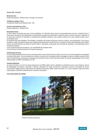 87 Informações sobre os cursos de graduação - USP 2017 VOLTAR
Carreira 570 - Curso 52
Nome do Curso
Terapia Ocupacional – Ribeirão Preto - Duração: 10 semestres
Unidade que abriga o Curso
Faculdade de Medicina de Ribeirão Preto - USP
Carreira a que pertence o Curso
Terapia Ocupacional – Ribeirão Preto
Descrição do Curso
O Curso oferece formação para que o aluno identifique, nas diferentes faixas etárias do desenvolvimento humano, condições físicas e
psicossociais de pessoas com dificuldades no desempenho ocupacional relacionadas a problemas físicos, mentais, sensoriais, cognitivos e/
ou sociais que resultem em limitações na realização das atividades cotidianas: auto cuidado, cuidado com a casa, trabalho, estudo, lazer e
participação social.
As disciplinas das áreas biológicas, humanidades e especificas de Terapia Ocupacional, teóricas e práticas, instrumentalizam o aluno para a
atuação em saúde, educação e campo social. Estágios profissionalizantes são oferecidos em: Hospitais e Centros de Reabilitação; Comunidade;
Centros de Saúde; Núcleos de Saúde da Família; ONGs e Instituições, propiciando uma formação de qualidade e competitividade para o
mercado de trabalho.
O aluno poderá participar de pesquisa, com possibilidade de conseguir bolsa.
O Curso oferece o título de bacharel em Terapia Ocupacional.
Infraestrutura do Curso
O curso dispõe de laboratórios de ensino, onde desenvolvem conhecimentos teórico-práticos, tais como os recursos terapêuticos empregados
na prática profissional – recursos expressivos, artísticos, artesanais, de tecnologia assistiva, abordagens corporais, trabalhos grupais, dentre
outros. Há laboratórios de pesquisa coordenados por docentes da área, sendo estes pertencentes às diversas especialidades, além de salas
informatizadas na FMRP e de biblioteca na USP.
Inserção Profissional
Os alunos formados no Curso de Terapia Ocupacional da FMRP podem exercer atividades em diferentes locais como Hospitais, Centros
de Reabilitação, Consultórios, Domicílios, Empresas, Instituições de longa permanência, Instituições prisionais, Instituições de Ensino,
Comunidade, Órgãos públicos, CAPS (Centro de Atenção Psicossocial), ONGs, Saúde da Família, ou na área acadêmica (aprimoramento,
especialização, residência multiprofissional, mestrado e doutorado).
Foto representativa da unidade
Prédio da Terapia Ocupacional
 