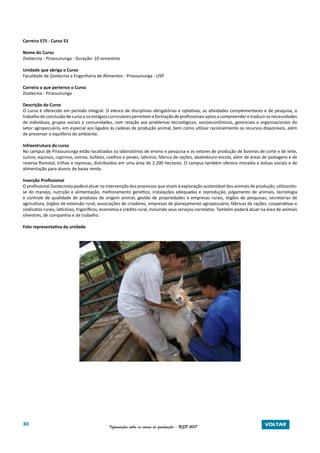 88 Informações sobre os cursos de graduação - USP 2017 VOLTAR
Carreira 575 - Curso 53
Nome do Curso
Zootecnia - Pirassununga - Duração: 10 semestres
Unidade que abriga o Curso
Faculdade de Zootecnia e Engenharia de Alimentos - Pirassununga - USP
Carreira a que pertence o Curso
Zootecnia - Pirassununga
Descrição do Curso
O curso é oferecido em período integral. O elenco de disciplinas obrigatórias e optativas, as atividades complementares e de pesquisa, o
trabalhodeconclusãodecursoeosestágioscurricularespermitemaformaçãodeprofissionaisaptosacompreenderetraduzirasnecessidades
de indivíduos, grupos sociais e comunidades, com relação aos problemas tecnológicos, socioeconômicos, gerenciais e organizacionais do
setor agropecuário, em especial aos ligados às cadeias de produção animal, bem como utilizar racionalmente os recursos disponíveis, além
de preservar o equilíbrio do ambiente.
Infraestrutura do curso
No campus de Pirassununga estão localizados os laboratórios de ensino e pesquisa e os setores de produção de bovinos de corte e de leite,
suínos, equinos, caprinos, ovinos, búfalos, coelhos e peixes, laticínio, fábrica de rações, abatedouro-escola, além de áreas de pastagens e de
reserva florestal, trilhas e represas, distribuídos em uma área de 2.200 hectares. O campus também oferece moradia e bolsas sociais e de
alimentação para alunos de baixa renda.
Inserção Profissional
O profissional Zootecnista poderá atuar na intervenção dos processos que visam à exploração sustentável dos animais de produção, utilizando-
se do manejo, nutrição e alimentação, melhoramento genético, instalações adequadas e reprodução, julgamento de animais, tecnologia
e controle de qualidade de produtos de origem animal, gestão de propriedades e empresas rurais, órgãos de pesquisas, secretarias de
agricultura, órgãos de extensão rural, associações de criadores, empresas de planejamento agropecuário, fábricas de rações, cooperativas e
sindicatos rurais, laticínios, frigoríficos, economia e crédito rural, incluindo seus serviços correlatos. Também poderá atuar na área de animais
silvestres, de companhia e de trabalho.
Foto representativa da unidade
 