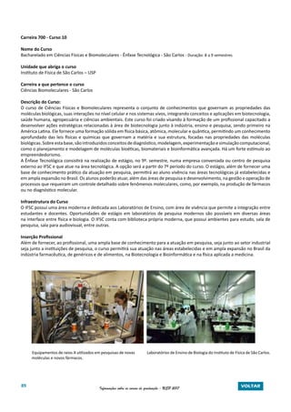 89 Informações sobre os cursos de graduação - USP 2017 VOLTAR
Carreira 700 - Curso 10
Nome do Curso
Bacharelado em Ciências Físicas e Biomoleculares - Ênfase Tecnológica - São Carlos - Duração: 8 a 9 semestres
Unidade que abriga o curso
Instituto de Física de São Carlos – USP
Carreira a que pertence o curso
Ciências Biomoleculares - São Carlos
Descrição do Curso:
O curso de Ciências Físicas e Biomoleculares representa o conjunto de conhecimentos que governam as propriedades das
moléculas biológicas, suas interações no nível celular e nos sistemas vivos, integrando conceitos e aplicações em biotecnologia,
saúde humana, agropecuária e ciências ambientais. Este curso foi criado visando à formação de um profissional capacitado a
desenvolver ações estratégicas relacionadas à área de biotecnologia junto à indústria, ensino e pesquisa, sendo primeiro na
América Latina. Ele fornece uma formação sólida em física básica, atômica, molecular e quântica, permitindo um conhecimento
aprofundado das leis físicas e químicas que governam a matéria e sua estrutura, focadas nas propriedades das moléculas
biológicas.Sobreestabase,sãointroduzidos conceitosdediagnóstico,modelagem,experimentaçãoesimulaçãocomputacional,
como o planejamento e modelagem de moléculas bioéticas, biomateriais e bioinformática avançada. Há um forte estímulo ao
empreendedorismo.
A Ênfase Tecnológica consistirá na realização de estágio, no 9º. semestre, numa empresa conveniada ou centro de pesquisa
externo ao IFSC e que atue na área tecnológica. A opção será a partir do 7º período do curso. O estágio, além de fornecer uma
base de conhecimento prático da atuação em pesquisa, permitirá ao aluno vivência nas áreas tecnológicas já estabelecidas e
em ampla expansão no Brasil. Os alunos poderão atuar, além das áreas de pesquisa e desenvolvimento, na gestão e operação de
processos que requeiram um controle detalhado sobre fenômenos moleculares, como, por exemplo, na produção de fármacos
ou no diagnóstico molecular.
Infraestrutura do Curso
O IFSC possui uma área moderna e dedicada aos Laboratórios de Ensino, com área de vivência que permite a integração entre
estudantes e docentes. Oportunidades de estágio em laboratórios de pesquisa modernos são possíveis em diversas áreas
na interface entre física e biologia. O IFSC conta com biblioteca própria moderna, que possui ambientes para estudo, sala de
pesquisa, sala para audiovisual, entre outras.
Inserção Profissional
Além de fornecer, ao profissional, uma ampla base de conhecimento para a atuação em pesquisa, seja junto ao setor industrial
seja junto a instituições de pesquisa, o curso permitirá sua atuação nas áreas estabelecidas e em ampla expansão no Brasil da
indústria farmacêutica, de genéricos e de alimentos, na Biotecnologia e Bioinformática e na física aplicada a medicina.
Equipamentos de raios-X utilizados em pesquisas de novas Laboratórios de Ensino de Biologia do Instituto de Física de São Carlos.
moléculas e novos fármacos.
 