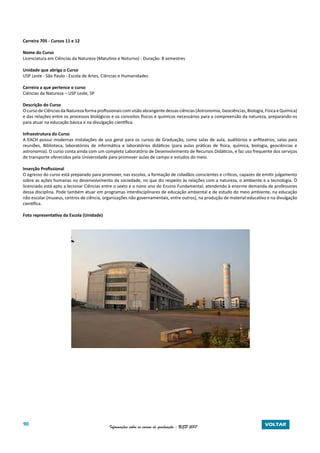 90 Informações sobre os cursos de graduação - USP 2017 VOLTAR
Carreira 705 - Cursos 11 e 12
Nome do Curso
Licenciatura em Ciências da Natureza (Matutino e Noturno) - Duração: 8 semestres
Unidade que abriga o Curso
USP Leste - São Paulo - Escola de Artes, Ciências e Humanidades
Carreira a que pertence o curso
Ciências da Natureza – USP Leste, SP
Descrição do Curso
O curso de Ciências da Natureza forma profissionais com visão abrangente dessas ciências (Astronomia, Geociências, Biologia, Física e Química)
e das relações entre os processos biológicos e os conceitos físicos e químicos necessários para a compreensão da natureza, preparando-os
para atuar na educação básica e na divulgação científica.
Infraestrutura do Curso
A EACH possui modernas instalações de uso geral para os cursos de Graduação, como salas de aula, auditórios e anfiteatros, salas para
reuniões, Biblioteca, laboratórios de informática e laboratórios didáticos (para aulas práticas de física, química, biologia, geociências e
astronomia). O curso conta ainda com um completo Laboratório de Desenvolvimento de Recursos Didáticos, e faz uso frequente dos serviços
de transporte oferecidos pela Universidade para promover aulas de campo e estudos do meio.
Inserção Profissional
O egresso do curso está preparado para promover, nas escolas, a formação de cidadãos conscientes e críticos, capazes de emitir julgamento
sobre as ações humanas no desenvolvimento da sociedade, no que diz respeito às relações com a natureza, o ambiente e a tecnologia. O
licenciado está apto a lecionar Ciências entre o sexto e o nono ano do Ensino Fundamental, atendendo à enorme demanda de professores
dessa disciplina. Pode também atuar em programas interdisciplinares de educação ambiental e de estudo do meio ambiente, na educação
não escolar (museus, centros de ciência, organizações não governamentais, entre outros), na produção de material educativo e na divulgação
científica.
Foto representativa da Escola (Unidade)
 