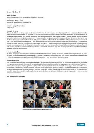 91 Informações sobre os cursos de graduação - USP 2017 VOLTAR
Carreira 710 - Curso 13
Nome do curso
Bacharelado em Ciência da Computação - Duração: 8 semestres
Unidade que abriga o Curso
Instituto de Matemática e Estatística – USP
Carreira a que pertence o Curso
Computação
Descrição do Curso
O curso de Ciência da Computação estuda o desenvolvimento de sistemas para as múltiplas plataformas e a construção de soluções
computacionais para problemas da sociedade. O bacharel formado trabalha com as diversas etapas e abordagens do desenvolvimento de
software e está preparado para resolver problemas reais, aplicando soluções que unam a teoria e a prática. Modelar bancos de dados,
desenvolver e implementar projetos de software e propor soluções computacionais eficientes e econômicas são apenas algumas de suas
atividades. Com a primeira turma, formada em 1974, o curso de Ciência da Computação do IME/USP é um dos melhores e mais tradicionais de
todo o país. O bacharelado tem duração de 4 anos, em período diurno, para quem deseja explorar o mundo da computação e da informática.
Além da formação básica, os ingressantes têm uma grade horária rica e flexível, possibilitando um aprofundamento nas áreas de interesse
pessoal, através da escolha de 10 disciplinas entre as dezenas de optativas do curso. Com isso, o IME possibilita a entrada de profissionais
cada vez mais capacitados e versáteis no meio acadêmico e no mercado de trabalho. Veja mais informações no Portal do Vestibulando: http://
www.ime.usp.br/dcc/vestibulando/
Infraestrutura do Curso
Os alunos do IME-USP possuem vários laboratórios de informática disponíveis, sempre atualizados, além de outros especializados em Banco
de Dados, Visão Computacional e Bioinformática. O Centro de Competência em Software Livre abre grandes oportunidades de aprendizado
e treinamento para alunos de graduação e pós. A biblioteca do IME é uma das melhores da América Latina.
Inserção Profissional
Com a crescente demanda por profissionais da área e a excelência da formação do IME/USP, os formandos não encontram dificuldade
em ingressar nesse mercado. Empresas de computação e de telecomunicações, consultorias, órgãos governamentais, mercado financeiro e
sistemas Web são apenas alguns segmentos que dependem diretamente do bacharel em Ciência da Computação. Vários formandos, ainda,
empreendem e montam seus próprios negócios, enquanto outros continuam na carreira acadêmica e partem para o mestrado e o doutorado,
tornando-se pesquisadores em universidades e empresas. O mercado não é o único atrativo do bacharelado do IME. O curso proporciona
uma série de complementos à formação acadêmica, como intercâmbios internacionais, atividades e projetos de pesquisa e inúmeros eventos,
congressos e seminários.
Foto representativa da unidade
		 Alunos fazendo instalação e configuração do Linux
 