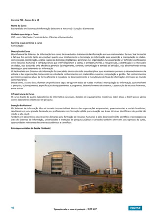 92 Informações sobre os cursos de graduação - USP 2017 VOLTAR
Carreira 710 - Cursos 14 e 15
Nome do Curso
Bacharelado em Sistemas de Informação (Matutino e Noturno) - Duração: 8 semestres
Unidade que abriga o Curso
USP Leste - São Paulo - Escola de Artes, Ciências e Humanidades
Carreira a que pertence o curso
Computação
Descrição do Curso
O profissional de Sistemas de Informação tem como foco o estudo e tratamento da informação em suas mais variadas formas. Sua formação
é tal que lhe permite tanto desenvolver quanto usar criativamente a tecnologia da informação para aquisição e manipulação de dados,
comunicação, coordenação, análise e apoio às decisões estratégicas e gerenciais nas organizações. Seu papel pode ser definido na articulação
entre recursos humanos e computacionais que inter-relacionam a coleta, o armazenamento, a recuperação, a distribuição e o manuseio
de dados, seja buscando uma eficiência gerencial (planejamento, controle, comunicação e tomada de decisão), seja desenvolvendo novas
tecnologias para tratamento da informação.
O Bacharelado em Sistemas de Informação foi concebido dentro da visão interdisciplinar que atualmente permeia o desenvolvimento da
ciência e das organizações, fornecendo ao estudante conhecimentos em matemática superior, computação e gestão. Tais conhecimentos
permitem ao egresso atuar de forma eficiente e inovadora no desenvolvimento e manutenção do fluxo de informações intrínseco ao mundo
contemporâneo.
Dessa forma, o curso busca formar um profissional capaz de agir em todas as etapas relativas à manipulação da informação, que envolvem
a pesquisa, o planejamento, especificação de equipamentos e programas, desenvolvimento de sistemas, capacitação de recursos humanos,
entre outras.
Infraestrutura do Curso
O curso dispõe de quatro laboratórios de informática exclusivos, dotados de equipamentos modernos. Além disso, a EACH possui vários
outros laboratórios didáticos e de pesquisa.
Inserção Profissional
Os Sistemas de Informação têm-se tornado imprescindíveis dentro das organizações empresariais, governamentais e sociais brasileiras,
resultando em uma grande demanda por profissionais com formação sólida, para atuação nas áreas técnicas, científicas e de gestão (de
médio e alto nível).
Também em decorrência da crescente demanda pela formação de recursos humanos e pelo desenvolvimento científico e tecnológico na
área de Sistemas de Informação, universidades e institutos de pesquisa públicos e privados também oferecem, aos egressos do curso,
oportunidades relevantes de carreiras acadêmicas e científicas.
Foto representativa da Escola (Unidade)
 