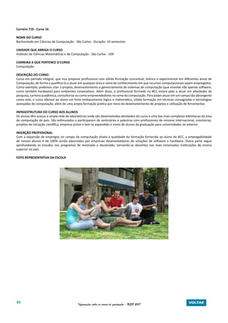 93 Informações sobre os cursos de graduação - USP 2017 VOLTAR
Carreira 710 - Curso 16
NOME DO CURSO
Bacharelado em Ciências de Computação - São Carlos - Duração: 10 semestres
UNIDADE QUE ABRIGA O CURSO
Instituto de Ciências Matemáticas e de Computação - São Carlos - USP
CARREIRA A QUE PERTENCE O CURSO
Computação
DESCRIÇÃO DO CURSO
Curso em período integral, que visa preparar profissional com sólida formação conceitual, teórica e experimental em diferentes áreas de
Computação, de forma a qualificá-lo a atuar em qualquer área e ramo de conhecimento em que recursos computacionais sejam empregados.
Como exemplo, podemos citar o projeto, desenvolvimento e gerenciamento de sistemas de computação (que envolve não apenas software,
como também hardware) para ambientes corporativos. Além disso, o profissional formado no BCC estará apto a atuar em atividades de
pesquisa, carreira acadêmica, consultorias ou como empreendedores no ramo da computação. Para poder atuar em um campo tão abrangente
como este, o curso oferece ao aluno um forte embasamento lógico e matemático, sólida formação em técnicas consagradas e tecnologias
avançadas de computação, além de uma ampla formação prática por meio do desenvolvimento de projetos e utilização de ferramentas.
INFRAESTRUTURA DO CURSO AOS ALUNOS
Os alunos têm acesso a ampla rede de laboratórios onde são desenvolvidas atividades do curso e uma das mais completas bibliotecas da área
de computação do país. São estimulados a participarem de seminários e palestras com profissionais de renome internacional, monitorias,
projetos de iniciação científica, empresa júnior e tem se expandido o envio de alunos da graduação para universidades no exterior.
INSERÇÃO PROFISSIONAL
Com a expansão de empregos no campo da computação aliada à qualidade da formação fornecida ao aluno do BCC, a empregabilidade
de nossos alunos é de 100% sendo absorvidos por empresas desenvolvedoras de soluções de software e hardware. Outra parte segue
aprofundando os estudos nos programas de mestrado e doutorado, tornando-se docentes nas mais renomadas instituições de ensino
superior no país.
FOTO REPRESENTATIVA DA ESCOLA
 