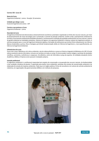95 Informações sobre os cursos de graduação - USP 2017 VOLTAR
Carreira 720 - Curso 18
Nome do Curso
Engenharia Ambiental - Lorena - Duração: 10 semestres
Unidade que abriga o curso
Escola de Engenharia de Lorena - USP
Carreira a que pertence o Curso
Engenharia Ambiental - Lorena
Descrição do Curso
A Engenharia Ambiental está direcionada ao desenvolvimento econômico sustentável, respeitando os limites dos recursos naturais, por meio
do desenvolvimento de novas tecnologias para a prevenção e controle da poluição ambiental. Contém ainda o planejamento ambiental do
território,licenciamentoambientaldeatividadespoluidoras,monitoramentoeavaliaçãodaqualidadeambientaldosrecursosnaturais,sistema
de gestão ambiental em atividades produtivas, sistemas de higiene e de segurança ambiental e sistemas urbanos de engenharia sanitária. A
estrutura proposta para o curso de Engenharia Ambiental objetiva a formação de profissionais que tenham forte embasamento nas Ciências
Básicas (matemática, química, física e biologia), permitindo fundamentação sólida em Ciências da Engenharia e, mais especificamente, em
Ciências da Engenharia Ambiental.
Infraestrutura do curso
Possui dois campi. Bibliotecas com vários ambientes, sala de videoconferência e acesso ao Sistema Integrado de Bibliotecas da USP. A Escola
oferece excelente rede de informática, inclusive com wireless em todos os campi. Os alunos podem realizar estágios e participar de atividades
científicas, seminários, conferências e congressos. Há refeitório, centro de informática e praça de esportes. As entidades estudantis Centro
Acadêmico, Atlética e Empresa Junior possuem instalações próprias.
Inserção profissional
O engenheiro ambiental é o profissional responsável por projetos de conservação e recuperação dos recursos naturais, da biodiversidade
e das condições climáticas do planeta. É capacitado para avaliar riscos ambientais, participar dos estudos de caracterização ambiental e da
elaboração de estudos de impactos ambientais. Pode atuar em órgãos públicos, firmas de consultoria e em setores de controle ambiental de
indústrias, em organizações não governamentais (ONGs) e em institutos de pesquisas.
Alunos em experimentos em laboratório na EEL/USP
 