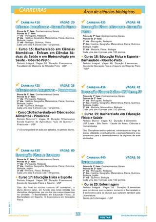 Carreiras
CarreirasFuvest2017
Manual do Candidato 16
VOLTAR
Área de ciências biológicas
Área de ciências biológicas
 Carreira 416 VAGAS: 20
Ciências Biomédicas - Ribeirão Preto
Prova da 1ª fase: Conhecimentos Gerais
Provas da 2ª fase:
1º dia - Português, Redação
2º dia - História, Geografia, Matemática, Física, Química,
Biologia, Inglês
3º dia - Biologia, Química, Física
Cada uma das 4 provas vale 100 pontos.
 Curso 15: Bacharelado em Ciências
Biomédicas - Ênfases em Ciências Bá-
sicas da Saúde e em Biotecnologia em
Saúde - Ribeirão Preto
Período: Integral Vagas: 20 Duração: 8 semestres
Faculdade de Medicina de Ribeirão Preto - USP
 Carreira 425 VAGAS: 28
Ciências dos Alimentos - Piracicaba
Prova da 1ª fase: Conhecimentos Gerais
Provas da 2ª fase:
1º dia - Português, Redação
2º dia - História, Geografia, Matemática, Física, Química,
Biologia, Inglês
3º dia - Química, Biologia
Cada uma das 4 provas vale 100 pontos.
 Curso16:BachareladoemCiênciasdos
Alimentos - Piracicaba
Período: Noturno(*) Vagas: 28 Duração: 10 semestres
Escola Superior de Agricultura “Luiz de Queiroz” -
Piracicaba - USP
(*) O curso poderá ter aulas aos sábados, no período diurno.
 Carreira 430 VAGAS: 80
Educação Física e Esporte
Prova da 1ª fase: Conhecimentos Gerais
Provas da 2ª fase:
1º dia - Português, Redação
2º dia - História, Geografia, Matemática, Física, Química,
Biologia, Inglês
3º dia - História, Física, Biologia
Cada uma das 4 provas vale 100 pontos.
 Curso 17: Educação Física e Esporte
Período: Integral Vagas: 80 Duração: 8 semestres
Escola de Educação Física e Esporte - USP
Obs: Ao final do núcleo comum (4º semestre), o
aluno deverá optar, em função das notas obtidas nas
disciplinas obrigatórias, por um dos três cursos oferecidos
na Unidade: 1) Bacharelado em Educação Física, 2)
Bacharelado em Esporte, 3) Licenciatura em Educação
Física.
 Carreira 435 VAGAS: 48
Educação Física e Esporte - Ribeirão
Preto
Prova da 1ª fase: Conhecimentos Gerais
Provas da 2ª fase:
1º dia - Português, Redação
2º dia - História, Geografia, Matemática, Física, Química,
Biologia, Inglês
3º dia - História, Física, Biologia
Cada uma das 4 provas vale 100 pontos.
 Curso 18: Educação Física e Esporte -
Bacharelado - Ribeirão Preto
Período: Integral Vagas: 48 Duração: 8 semestres
Escola de Educação Física e Esporte de Ribeirão Preto
- USP
 Carreira 436 VAGAS: 42
EducaçãoFísicaeSaúde-USPLeste,SP
Prova da 1ª fase: Conhecimentos Gerais
Provas da 2ª fase:
1º dia - Português, Redação
2º dia - História, Geografia, Matemática, Física, Química,
Biologia, Inglês
3º dia - História, Matemática, Biologia
Cada uma das 4 provas vale 100 pontos.
 Curso 19: Bacharelado em Educação
Física e Saúde
Período: Diurno Vagas: 42 Duração: 8 semestres
USP Leste - São Paulo - Escola de Artes, Ciências e
Humanidades
Obs: Disciplinas teórico-práticas, ministradas ao longo do
Curso, utilizarão, eventualmente, o período Matutino e/ou
Vespertino para o desenvolvimento de algumas de suas
atividades.
 Carreira 440 VAGAS: 56
Enfermagem
Prova da 1ª fase: Conhecimentos Gerais
Provas da 2ª fase:
1º dia - Português, Redação
2º dia - História, Geografia, Matemática, Física, Química,
Biologia, Inglês
3º dia - Química, Biologia
Cada uma das 4 provas vale 100 pontos.
 Curso 20: Enfermagem
Período: Integral Vagas: 56 Duração: 8 semestres
para os alunos que cursarem somente o Bacharelado e
9 semestres para os alunos que optarem também pela
Licenciatura.
Escola de Enfermagem - USP
 