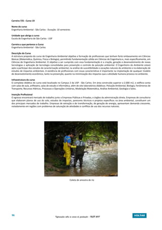 96 Informações sobre os cursos de graduação - USP 2017 VOLTAR
Carreira 725 - Curso 19
Nome do curso
Engenharia Ambiental - São Carlos - Duração: 10 semestres
Unidade que abriga o curso
Escola de Engenharia de São Carlos - USP
Carreira a que pertence o Curso
Engenharia Ambiental - São Carlos
Descrição do Curso
A estrutura proposta do curso de Engenharia Ambiental objetiva a formação de profissionais que tenham forte embasamento em Ciências
Básicas (Matemática, Química, Física e Biologia), permitindo fundamentação sólida em Ciências de Engenharia e, mais especificamente, em
Ciências de Engenharia Ambiental. O objetivo a ser cumprido com essa fundamentação é a criação, geração e desenvolvimento de novas
tecnologias e aplicação de tecnologia consolidadas para prevenção e controle da poluição ambiental. O Engenheiro do Ambiente estará
apto a participar dos estudos de caracterização ambiental, na análise de suscetibilidade e vocações naturais do ambiente e na elaboração de
estudos de impactos ambientais. A existência de profissionais com essas características é importante na implantação de qualquer modelo
de desenvolvimento econômico, tanto na prevenção, quanto na minimização dos impactos que a atividade humana provoca no ambiente.
Infraestrutura do curso
O complexo didático do curso está localizado no Campus 2 da USP - São Carlos. Em área construída superior a 2.000 m2, o edifício conta
com salas de aula, anfiteatro, salas de estudo e informática, além de oito laboratórios didáticos: Poluição Ambiental, Biologia, Fenômenos de
Transporte, Recursos Hídricos, Processos e Operações Unitárias, Modelação Matemática, Análise Ambiental, Geologia e Solos.
Inserção Profissional
O egresso encontrará mercado de trabalho junto a Empresas Públicas e Privadas, e órgãos da administração direta. Empresas de consultoria
que elaboram planos de uso do solo, estudos de impactos, pareceres técnicos e projetos específicos na área ambiental, constituem um
dos principais mercados de trabalho. Empresas de extração e de transformação, de geração de energia, apresentam demanda crescente,
notadamente em regiões com problemas de saturação de atividades e conflitos de uso dos recursos naturais.
Coleta de amostra de rio
 