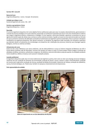 97 Informações sobre os cursos de graduação - USP 2017 VOLTAR
Carreira 730 - Curso 20
Nome do Curso
Engenharia Bioquímica - Lorena - Duração: 10 semestres
Unidade que abriga o curso
Escola de Engenharia de Lorena - EEL - USP
Carreira a que pertence o Curso
Engenharia Bioquímica - Lorena
Descrição
O curso de engenharia bioquímica tem como objetivo formar profissionais aptos para atuar no projeto, desenvolvimento, gerenciamento e
controle de processos biológicos em escala industrial, preparando um profissional capacitado para atuar numa área interdisciplinar moderna
que integra a engenharia química, a bioquímica e a biologia. O curso capacita o aluno para entender e gerenciar os processos em que os
agentes de transformação são células vivas, enzimas ou outros sistemas correlatos. A grade curricular do curso está estruturada num formato
em que os primeiros semestres são dedicados às disciplinas fundamentais da engenharia química (matemática, física e química) e disciplinas
introdutórias de engenharia bioquímica. Nos demais semestres, as disciplinas da engenharia estão mescladas com disciplinas específicas
que abordam desde os fundamentos da microbiologia e da bioquímica até a tipificação dos processos industriais que empregam agentes
biológicos, enzimas ou sistemas correlatos.
Infraestrutura do curso
Existe em dois campi. Bibliotecas com vários ambientes, sala de videoconferência e acesso ao Sistema Integrado de Bibliotecas da USP. A
Escola oferece excelente rede de informática, inclusive com wireless em todos os campi. Os alunos podem realizar estágios e participar de
atividades científicas, seminários, conferências e congressos. Há refeitório, centro de informática e praça de esportes. As entidades estudantis
Centro Acadêmico, Atlética e Empresa Junior possuem instalações próprias.
Inserção profissional
O Engenheiro Bioquímico pode atuar em áreas tradicionais da engenharia química, bem como no setor que emprega processos biológicos
industriais tais que: produção de alimentos por fermentação; produção de álcool e açúcar, celulose e papel e biocombustíveis; produção
de insumos para a agricultura; produção de enzimas; produção de bebidas fermentadas; tratamento de resíduos; produção de antibióticos,
vacinas, fermento biológico, etc. Poderá atuar também em pesquisa e desenvolvimento de bioprocessos.
	
Foto representativa da unidade
Aluna em experimento em um dos laboratórios da EEL/USP
 