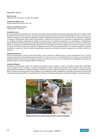 98 Informações sobre os cursos de graduação - USP 2017 VOLTAR
Carreira 735 - Curso 21
Nome do curso
Engenharia Civil - São Carlos - Duração: 10 semestres
Unidade que abriga o curso
Escola de Engenharia de São Carlos - USP
Carreira a que pertence o Curso
Engenharia Civil - São Carlos
Descrição do curso
O curso de Engenharia Civil da EESC, com duração de 10 semestres, forma profissionais plenamente capacitados para atuar em todas as áreas
da Engenharia Civil. Nos dois primeiros anos, são ministradas as disciplinas básicas, com forte fundamentação em Física e Cálculo. Em sua
maioria, as disciplinas de aplicação são oferecidas por quatro departamentos da EESC (Eng. de Estruturas, Eng. de Transportes, Geotecnia,
e Hidráulica e Saneamento) e pelo Instituto de Arquitetura e Urbanismo. No quinto ano, os conhecimentos adquiridos são consolidados
em atividades de estágio e elaboração do trabalho de conclusão de curso (projeto de engenharia civil, de preferência multidisciplinar).
Adicionalmente à formação tradicional, são oferecidas disciplinas optativas, dentre as quais é necessário cursar, no mínimo, 12 créditos aula.
Poderá ser concedido um Certificado de Estudos Especiais ao aluno que obtiver ao menos 16 créditos aula em disciplinas optativas nas áreas
de Eng. de Estruturas ou de Eng. de Transportes. Os departamentos são fortemente comprometidos com o ensino, a pesquisa e a extensão
universitária e contam com docentes altamente qualificados, propiciando a inserção dos alunos nos programas de iniciação científica e de
monitoria.
Infraestrutura do curso
Além da infraestrutura do Campus de São Carlos (EESC e quatro Institutos), o diferencial para os alunos da engenharia civil é o suporte
proporcionado pelos quatro departamentos que constituem o núcleo do seu curso. Os departamentos, que contam com laboratórios de
pesquisa avançada, são abertos à participação dos alunos, com ótimo retorno em termos de aprendizado e possibilidade de realização de
atividades extracurriculares (iniciação científica, monitoria, etc.).
Inserção Profissional
O Engenheiro Civil formado na EESC tem atribuição para projetar, construir, analisar e resolver os problemas relacionados a edificações,
pontes, barragens, túneis, fundações, contenção e estabilidade de taludes, abastecimento de água, recursos hídricos, controle de cheias,
aproveitamentos hidrelétricos; irrigação e drenagem, tratamento de água e esgoto, disposição de resíduos sólidos e controle da poluição
hídrica, infraestrutura de transportes, portos, aeroportos, vias navegáveis, estradas, planejamento e operação de transportes. Tendo em vista
sua destacada formação acadêmica, os engenheiros civis formados na EESC gozam de excelente aceitação e prestígio no mercado de trabalho.
			 Medição de vazão para cálculo de balanço hídrico em bacia hidrográfica.
 