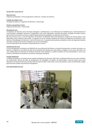 99 Informações sobre os cursos de graduação - USP 2017 VOLTAR
Carreira 740 - Cursos 22 e 23
Nome do Curso
Engenharia de Alimentos - Pirassununga (Diurno e Noturno) - Duração: 10 semestres
Unidade que abriga o Curso
Faculdade de Zootecnia e Engenharia de Alimentos - Pirassununga
Carreira a que pertence o Curso
Engenharia de Alimentos - Pirassununga
Descrição do curso
O Engenheiro de Alimentos possui formação abrangente e multidisciplinar. É um profissional com habilidade para o desenvolvimento de
novos produtos, embalagens, processos e equipamentos, bem como elaboração e execução de projetos, realização de vendas técnicas,
gerenciamento de pessoas e processos, implementação e garantia da qualidade e da segurança dos alimentos.
Nos dois primeiros anos, o curso de Engenharia de Alimentos da FZEA/USP oferece principalmente, disciplinas de ciências básicas como
Matemática, Física e Química; além dessas, no segundo ano já são inseridas disciplinas das Ciências de Engenharia de Alimentos, como
Química e Microbiologia dos Alimentos. A partir do terceiro ano, o estudante estará apto para disciplinas da área de Engenharia aplicada,
mescladas a disciplinas de caráter tecnológico e da área de humanidades.
O curso é oferecido em dez semestres nos períodos diurno e noturno.
Infraestrutura do curso
O curso de Engenharia de Alimentos da FZEA/USP tem como diferencial três fábricas, em pleno funcionamento, no interior do campus: um
laticínio, um frigorífico e uma fábrica de ração. Essas instalações são utilizadas para aulas práticas e estágios. O curso conta, além disso, com
uma unidade piloto de tratamento de efluentes industriais. Outro destaque é a prática da política de internacionalização no ensino, que
propicia o intercâmbio de estudantes com diversas instituições estrangeiras.
Inserção profissional
A indústria alimentícia é o principal local de atuação do Engenheiro de Alimentos. Além dela, o profissional pode atuar em outras indústrias
de transformação. Fábricas de ração, de equipamentos, de embalagens, de aditivos, de biotecnologia e usinas de álcool, assim como
laboratórios de análise de alimentos, grandes redes de supermercados e restaurantes, centros de pesquisas, centros de distribuição e órgãos
governamentais também são potenciais empregadores.
Foto representativa do curso
 
