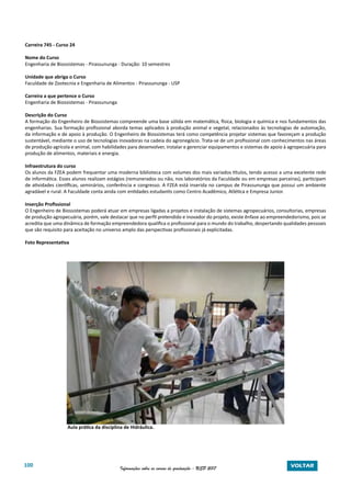 100 Informações sobre os cursos de graduação - USP 2017 VOLTAR
Carreira 745 - Curso 24
Nome do Curso
Engenharia de Biossistemas - Pirassununga - Duração: 10 semestres
Unidade que abriga o Curso
Faculdade de Zootecnia e Engenharia de Alimentos - Pirassununga - USP
Carreira a que pertence o Curso
Engenharia de Biossistemas - Pirassununga
Descrição do Curso
A formação do Engenheiro de Biossistemas compreende uma base sólida em matemática, física, biologia e química e nos fundamentos das
engenharias. Sua formação profissional aborda temas aplicados à produção animal e vegetal, relacionados às tecnologias de automação,
da informação e de apoio à produção. O Engenheiro de Biossistemas terá como competência projetar sistemas que favoreçam a produção
sustentável, mediante o uso de tecnologias inovadoras na cadeia do agronegócio. Trata-se de um profissional com conhecimentos nas áreas
de produção agrícola e animal, com habilidades para desenvolver, instalar e gerenciar equipamentos e sistemas de apoio à agropecuária para
produção de alimentos, materiais e energia.
Infraestrutura do curso
Os alunos da FZEA podem frequentar uma moderna biblioteca com volumes dos mais variados títulos, tendo acesso a uma excelente rede
de informática. Esses alunos realizam estágios (remunerados ou não, nos laboratórios da Faculdade ou em empresas parceiras), participam
de atividades científicas, seminários, conferência e congresso. A FZEA está inserida no campus de Pirassununga que possui um ambiente
agradável e rural. A Faculdade conta ainda com entidades estudantis como Centro Acadêmico, Atlética e Empresa Junior.
Inserção Profissional
O Engenheiro de Biossistemas poderá atuar em empresas ligadas a projetos e instalação de sistemas agropecuários, consultorias, empresas
de produção agropecuária, porém, vale destacar que no perfil pretendido e inovador do projeto, existe ênfase ao empreendedorismo, pois se
acredita que uma dinâmica de formação empreendedora qualifica o profissional para o mundo do trabalho, despertando qualidades pessoais
que são requisito para aceitação no universo amplo das perspectivas profissionais já explicitadas.
Foto Representativa
		 Aula prática da disciplina de Hidráulica.
 