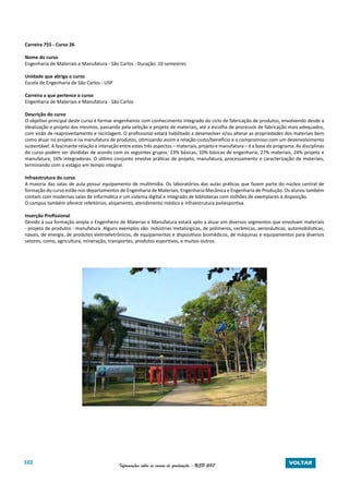 102 Informações sobre os cursos de graduação - USP 2017 VOLTAR
Carreira 755 - Curso 26
Nome do curso
Engenharia de Materiais e Manufatura - São Carlos - Duração: 10 semestres
Unidade que abriga o curso
Escola de Engenharia de São Carlos - USP
Carreira a que pertence o curso
Engenharia de Materiais e Manufatura - São Carlos
Descrição do curso
O objetivo principal deste curso é formar engenheiros com conhecimento integrado do ciclo de fabricação de produtos, envolvendo desde a
idealização e projeto dos mesmos, passando pela seleção e projeto de materiais, até a escolha de processos de fabricação mais adequados,
com visão de reaproveitamento e reciclagem. O profissional estará habilitado a desenvolver e/ou alterar as propriedades dos materiais bem
como atuar no projeto e na manufatura de produtos, otimizando assim a relação custo/benefício e o compromisso com um desenvolvimento
sustentável. A fascinante relação e interação entre estes três aspectos – materiais, projeto e manufatura – é a base do programa. As disciplinas
do curso podem ser divididas de acordo com os seguintes grupos: 23% básicas, 10% básicas de engenharia, 27% materiais, 24% projeto e
manufatura, 16% integradoras. O último conjunto envolve práticas de projeto, manufatura, processamento e caracterização de materiais,
terminando com o estágio em tempo integral.
Infraestrutura do curso
A maioria das salas de aula possui equipamento de multimídia. Os laboratórios das aulas práticas que fazem parte do núcleo central de
formação do curso estão nos departamentos de Engenharia de Materiais, Engenharia Mecânica e Engenharia de Produção. Os alunos também
contam com modernas salas de informática e um sistema digital e integrado de bibliotecas com milhões de exemplares à disposição.
O campus também oferece refeitórios, alojamento, atendimento médico e infraestrutura poliesportiva.
Inserção Profissional
Devido à sua formação ampla o Engenheiro de Materias e Manufatura estará apto a atuar em diversos segmentos que envolvam materiais
- projeto de produtos - manufatura. Alguns exemplos são: indústrias metalúrgicas, de polímeros, cerâmicas, aeronáuticas, automobilísticas,
navais, de energia, de produtos eletroeletrônicos, de equipamentos e dispositivos biomédicos, de máquinas e equipamentos para diversos
setores, como, agricultura, mineração, transportes, produtos esportivos, e muitos outros.
 