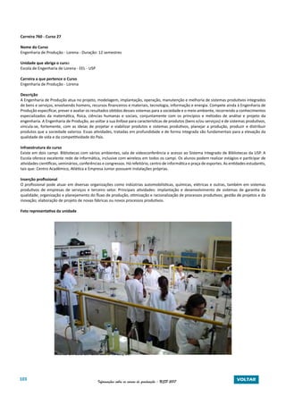 103 Informações sobre os cursos de graduação - USP 2017 VOLTAR
Carreira 760 - Curso 27
Nome do Curso
Engenharia de Produção - Lorena - Duração: 12 semestres
Unidade que abriga o curso
Escola de Engenharia de Lorena - EEL - USP
Carreira a que pertence o Curso
Engenharia de Produção - Lorena
Descrição
A Engenharia de Produção atua no projeto, modelagem, implantação, operação, manutenção e melhoria de sistemas produtivos integrados
de bens e serviços, envolvendo homens, recursos financeiros e materiais, tecnologia, informação e energia. Compete ainda à Engenharia de
Produção especificar, prever e avaliar os resultados obtidos desses sistemas para a sociedade e o meio ambiente, recorrendo a conhecimentos
especializados da matemática, física, ciências humanas e sociais, conjuntamente com os princípios e métodos de análise e projeto da
engenharia. A Engenharia de Produção, ao voltar a sua ênfase para características de produtos (bens e/ou serviços) e de sistemas produtivos,
vincula-se, fortemente, com as ideias de projetar e viabilizar produtos e sistemas produtivos, planejar a produção, produzir e distribuir
produtos que a sociedade valoriza. Essas atividades, tratadas em profundidade e de forma integrada são fundamentais para a elevação da
qualidade de vida e da competitividade do País.
Infraestrutura do curso
Existe em dois campi. Bibliotecas com vários ambientes, sala de videoconferência e acesso ao Sistema Integrado de Bibliotecas da USP. A
Escola oferece excelente rede de informática, inclusive com wireless em todos os campi. Os alunos podem realizar estágios e participar de
atividades científicas, seminários, conferências e congressos. Há refeitório, centro de informática e praça de esportes. As entidades estudantis,
tais que: Centro Acadêmico, Atlética e Empresa Junior possuem instalações próprias.
Inserção profissional
O profissional pode atuar em diversas organizações como indústrias automobilísticas, químicas, elétricas e outras, também em sistemas
produtivos de empresas de serviços e terceiro setor. Principais atividades: implantação e desenvolvimento de sistemas de garantia da
qualidade; organização e planejamento do fluxo de produção, otimização e racionalização de processos produtivos; gestão de projetos e da
inovação; elaboração de projeto de novas fábricas ou novos processos produtivos.
Foto representativa da unidade
		 Alunos em aula em laboratório na EEL/USP
 