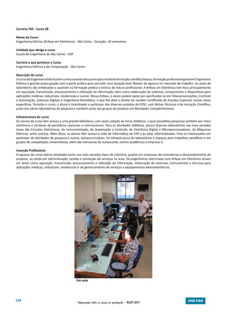 104 Informações sobre os cursos de graduação - USP 2017 VOLTAR
Carreira 765 - Curso 28
Nome do Curso
Engenharia Elétrica (Ênfase em Eletrônica) - São Carlos - Duração: 10 semestres
Unidade que abriga o curso
Escola de Engenharia de São Carlos - USP
Carreira a que pertence o Curso
Engenharia Elétrica e de Computação - São Carlos
Descrição do curso
OcursodeEngenhariaElétricatemcomocaracterísticaprincipalumaforteformaçãocientíficabásica,formaçãoprofissionalgeralemEngenharia
Elétrica e grande preocupação com a parte prática para permitir uma atuação bem flexível do egresso no mercado de trabalho. As aulas de
laboratório são enfatizadas e auxiliam na formação prática e teórica do futuro profissional. A ênfase em Eletrônica tem foco principalmente
em aquisição, transmissão, processamento e utilização da informação, bem como elaboração de sistemas, componentes e dispositivos para
aplicações médicas, industriais, residenciais e outras. Nessa ênfase, o aluno poderá optar por aprofundar-se em Telecomunicações, Controle
e Automação, Sistemas Digitais e Engenharia Biomédica, o que lhe dará o direito de receber Certificado de Estudos Especiais nessas áreas
específicas. Durante o curso, o aluno é incentivado a participar dos diversos projetos da EESC, com Bolsas Técnicas e de Iniciação Científica,
junto aos vários laboratórios de pesquisa e também junto aos grupos de projetos em Atividades Complementares.
Infraestrutura do curso
Os alunos do curso têm acesso a uma grande biblioteca, com vasta coleção de livros didáticos, a qual possibilita pesquisas também por meio
eletrônico a centenas de periódicos nacionais e internacionais. Para as atividades didáticas, possui diversos laboratórios nas mais variadas
áreas (de Circuitos Eletrônicos, de Instrumentação, de Automação e Controle, de Eletrônica Digital e Microprocessadores, de Máquinas
Elétricas, entre outros). Além disso, os alunos têm acesso à rede de informática da USP e às salas informatizadas. Para os interessados em
participar de atividades de pesquisa e outras, extracurriculares, há infraestrutura de laboratórios e espaços para trabalhos científicos e em
grupos de competições universitárias, além das estruturas de restaurante, centro acadêmico e empresa Jr.
Inserção Profissional
O egresso do curso exerce atividades tanto nos mais variados tipos de indústria, quanto em empresas de consultorias e desenvolvimento de
projetos, ou ainda em administração, vendas e prestação de serviços na área. Os engenheiros eletricistas com ênfase em Eletrônica atuam
em áreas como aquisição, transmissão, processamento e utilização da informação, elaboração de sistemas, instrumentos e técnicas para
aplicações médicas, industriais, residenciais e de gerenciamento de serviços e equipamentos eletroeletrônicos.
				 Em aula
 