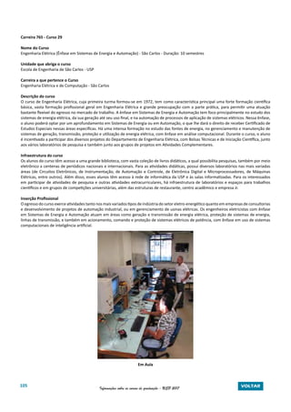 105 Informações sobre os cursos de graduação - USP 2017 VOLTAR
Carreira 765 - Curso 29
Nome do Curso
Engenharia Elétrica (Ênfase em Sistemas de Energia e Automação) - São Carlos - Duração: 10 semestres
Unidade que abriga o curso
Escola de Engenharia de São Carlos - USP
Carreira a que pertence o Curso
Engenharia Elétrica e de Computação - São Carlos
Descrição do curso
O curso de Engenharia Elétrica, cuja primeira turma formou-se em 1972, tem como característica principal uma forte formação científica
básica, vasta formação profissional geral em Engenharia Elétrica e grande preocupação com a parte prática, para permitir uma atuação
bastante flexível do egresso no mercado de trabalho. A ênfase em Sistemas de Energia e Automação tem foco principalmente no estudo dos
sistemas de energia elétrica, da sua geração até seu uso final, e na automação de processos de aplicação de sistemas elétricos. Nessa ênfase,
o aluno poderá optar por um aprofundamento em Sistemas de Energia ou em Automação, o que lhe dará o direito de receber Certificado de
Estudos Especiais nessas áreas específicas. Há uma intensa formação no estudo das fontes de energia, no gerenciamento e manutenção de
sistemas de geração, transmissão, proteção e utilização de energia elétrica, com ênfase em análise computacional. Durante o curso, o aluno
é incentivado a participar dos diversos projetos do Departamento de Engenharia Elétrica, com Bolsas Técnicas e de Iniciação Científica, junto
aos vários laboratórios de pesquisa e também junto aos grupos de projetos em Atividades Complementares.
Infraestrutura do curso
Os alunos do curso têm acesso a uma grande biblioteca, com vasta coleção de livros didáticos, a qual possibilita pesquisas, também por meio
eletrônico a centenas de periódicos nacionais e internacionais. Para as atividades didáticas, possui diversos laboratórios nas mais variadas
áreas (de Circuitos Eletrônicos, de Instrumentação, de Automação e Controle, de Eletrônica Digital e Microprocessadores, de Máquinas
Elétricas, entre outros). Além disso, esses alunos têm acesso à rede de informática da USP e às salas informatizadas. Para os interessados
em participar de atividades de pesquisa e outras atividades extracurriculares, há infraestrutura de laboratórios e espaços para trabalhos
científicos e em grupos de competições universitárias, além das estruturas de restaurante, centro acadêmico e empresa Jr.
Inserção Profissional
O egresso do curso exerce atividades tanto nos mais variados tipos de indústria do setor eletro-energético quanto em empresas de consultorias
e desenvolvimento de projetos de automação industrial, ou em gerenciamento de usinas elétricas. Os engenheiros eletricistas com ênfase
em Sistemas de Energia e Automação atuam em áreas como geração e transmissão de energia elétrica, proteção de sistemas de energia,
linhas de transmissão, e também em acionamento, comando e proteção de sistemas elétricos de potência, com ênfase em uso de sistemas
computacionais de inteligência artificial.
Em Aula
 