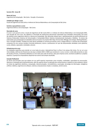 106 Informações sobre os cursos de graduação - USP 2017 VOLTAR
Carreira 765 - Curso 30
Nome do Curso
Engenharia de Computação - São Carlos - Duração: 10 semestres
Unidade que abriga o curso
Escola de Engenharia de São Carlos e Instituto de Ciências Matemáticas e de Computação de São Carlos
Carreira a que pertence o curso
Engenharia Elétrica e de Computação – São Carlos
Descrição do curso
O curso é uma parceria entre a Escola de Engenharia de São Carlos-EESC e o Instituto de Ciências Matemáticas e de Computação-ICMC,
com duração de cinco anos. Seu objetivo é a formação de profissionais plenamente capacitados para atividades relacionadas com áreas
de interface entre engenharia elétrica e ciências da computação. São oferecidas ênfases para o aperfeiçoamento do perfil profissional em
Sistemas Embarcados, Sistemas de Comunicações e Computação Móvel, Sistemas Computacionais Avançados e Robótica. Os alunos são
estimulados para participação em atividades extracurriculares nos projetos Mini-Baja, Fórmula SAE, Milleage, Aero Design, Warthog Robotics,
FoG e Iniciação Científica. Também faz parte dessas atividades as semanas de eventos como o Integra Elétrica e a Semana da Computação,
compostas de uma semana temática reunindo professores, alunos e profissionais em que são desenvolvidas atividades como palestras,
cursos, debates, exposições e atividades culturais.
Infraestrutura do curso
As instalações específicas para atender ao curso (salas de aulas e laboratórios) ficam na Área II do campus São Carlos. Por ser um curso
interunidades, desfruta da infraestrutura das duas unidades (EESC e ICMC) que coordenam o curso, na área I, onde estão presentes as salas
de estudos 24 horas, 4 excelentes bibliotecas (1 livro texto para cada 10 alunos), salas para empresa Junior, secretaria acadêmica e projetos
especiais. O parque de computadores disponível aos alunos está sempre atualizado.
Inserção Profissional
Os alunos são formados para que exibam em seu perfil aspectos importantes como iniciativa, criatividade, capacidade de comunicação,
liderança e motivação para empreendimentos, além de aspectos éticos na aplicação dos conhecimentos e respeito ao meio ambiente. Atuam
em áreas da engenharia eletrônica, computação, telecomunicações, microeletrônica, automação, tecnologia da informação, inteligência
artificial, robótica, engenharia de software, sistemas computacionais simples e complexos, dentre outras.
			 Aula sobre robôs
 