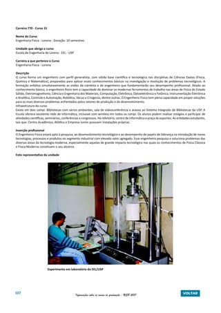 107 Informações sobre os cursos de graduação - USP 2017 VOLTAR
Carreira 770 - Curso 31
Nome do Curso
Engenharia Física - Lorena - Duração: 10 semestres
Unidade que abriga o curso
Escola de Engenharia de Lorena - EEL - USP
Carreira a que pertence o Curso
Engenharia Física - Lorena
Descrição
O curso forma um engenheiro com perfil generalista, com sólida base cientifica e tecnológica nas disciplinas de Ciências Exatas (Física,
Química e Matemática), preparados para aplicar esses conhecimentos básicos na investigação e resolução de problemas tecnológicos. A
formação enfatiza simultaneamente as visões de cientista e de engenheiro que fundamentarão seu desempenho profissional. Aliado ao
conhecimento básico, o engenheiro físico tem a capacidade de dominar as modernas ferramentas de trabalho nas áreas de Física do Estado
Sólido, Eletromagnetismo, Ciência e Engenharia dos Materiais, Computação, Eletrônica, Optoeletrônica e Fotônica, Instrumentação Eletrônica
e Analítica, Controle e Automação, Robótica, Vácuo e Criogenia, dentre outras. O Engenheiro Físico tem plena capacidade em propor soluções
para os mais diversos problemas enfrentados pelos setores de produção e de desenvolvimento.
Infraestrutura do curso
Existe em dois campi. Bibliotecas com vários ambientes, sala de videoconferência e acesso ao Sistema Integrado de Bibliotecas da USP. A
Escola oferece excelente rede de informática, inclusive com wireless em todos os campi. Os alunos podem realizar estágios e participar de
atividades científicas, seminários, conferências e congressos. Há refeitório, centro de informática e praça de esportes. As entidades estudantis,
tais que: Centro Acadêmico, Atlética e Empresa Junior possuem instalações próprias.
Inserção profissional
O Engenheiro Físico estará apto à pesquisa, ao desenvolvimento tecnológico e ao desempenho de papéis de liderança na introdução de novas
tecnologias, processos e produtos no segmento industrial com elevado valor agregado. Esse engenheiro pesquisa e soluciona problemas das
diversas áreas da tecnologia moderna, especialmente aquelas de grande impacto tecnológico nas quais os conhecimentos de Física Clássica
e Física Moderna constituem o seu alicerce.
Foto representativa da unidade
Experimento em laboratório da EEL/USP
 